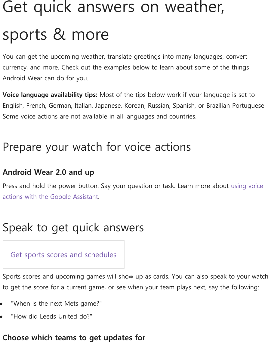    Get quick answers on weather, sports &amp; more You can get the upcoming weather, translate greetings into many languages, convert currency, and more. Check out the examples below to learn about some of the things Android Wear can do for you. Voice language availability tips: Most of the tips below work if your language is set to English, French, German, Italian, Japanese, Korean, Russian, Spanish, or Brazilian Portuguese. Some voice actions are not available in all languages and countries. Prepare your watch for voice actions Android Wear 2.0 and up Press and hold the power button. Say your question or task. Learn more about using voice actions with the Google Assistant. Speak to get quick answers Get sports scores and schedules  Sports scores and upcoming games will show up as cards. You can also speak to your watch to get the score for a current game, or see when your team plays next, say the following:  &quot;When is the next Mets game?&quot;  &quot;How did Leeds United do?&quot; Choose which teams to get updates for 