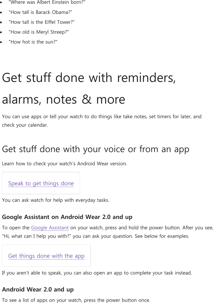  &quot;Where was Albert Einstein born?&quot;  “How tall is Barack Obama?”  &quot;How tall is the Eiffel Tower?”  &quot;How old is Meryl Streep?&quot;  &quot;How hot is the sun?&quot;   Get stuff done with reminders, alarms, notes &amp; more You can use apps or tell your watch to do things like take notes, set timers for later, and check your calendar. Get stuff done with your voice or from an app Learn how to check your watch’s Android Wear version. Speak to get things done  You can ask watch for help with everyday tasks. Google Assistant on Android Wear 2.0 and up To open the Google Assistant on your watch, press and hold the power button. After you see, &quot;Hi, what can I help you with?&quot; you can ask your question. See below for examples. Get things done with the app  If you aren’t able to speak, you can also open an app to complete your task instead. Android Wear 2.0 and up To see a list of apps on your watch, press the power button once. 