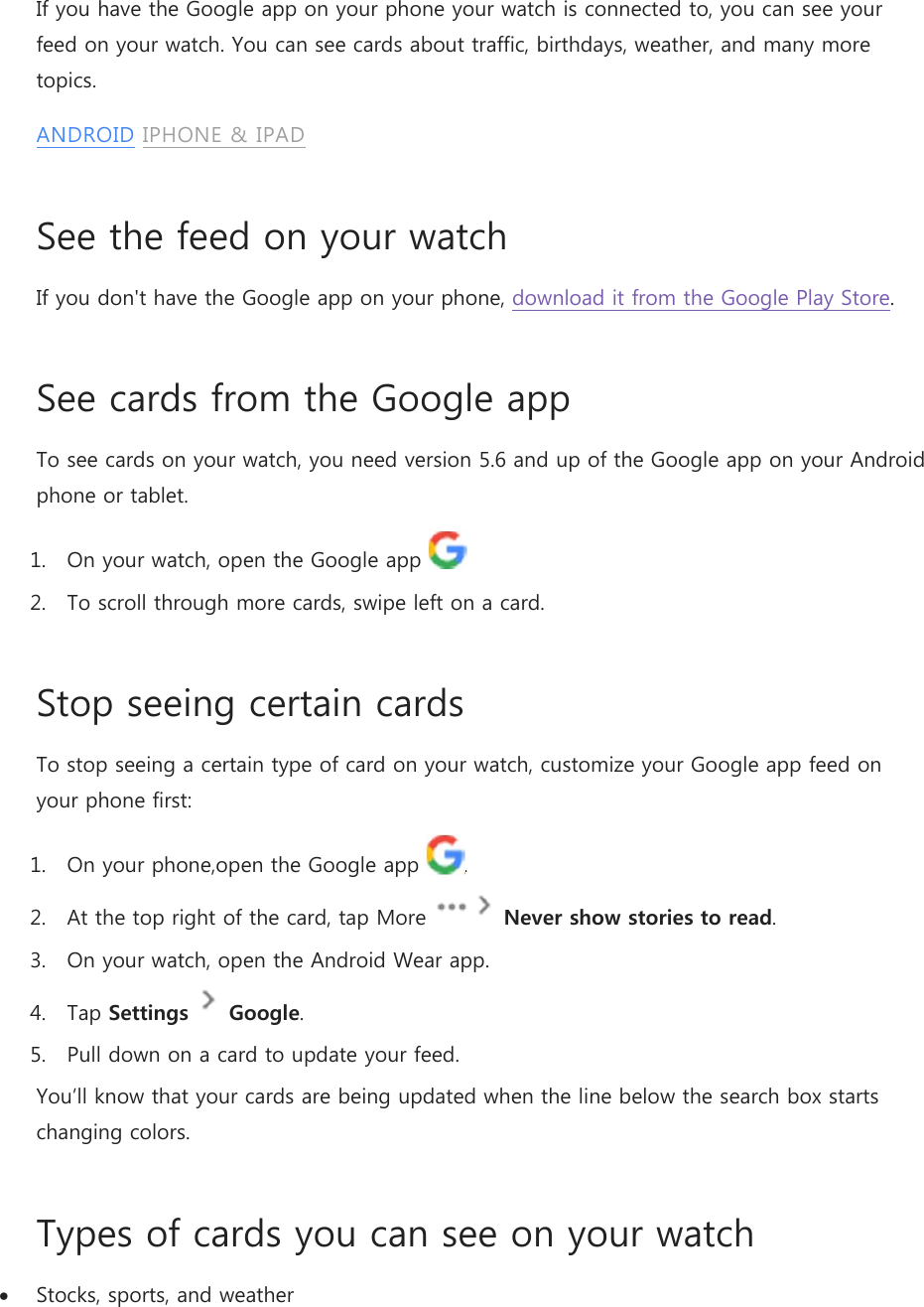 If you have the Google app on your phone your watch is connected to, you can see your feed on your watch. You can see cards about traffic, birthdays, weather, and many more topics. ANDROID IPHONE &amp; IPAD See the feed on your watch If you don&apos;t have the Google app on your phone, download it from the Google Play Store. See cards from the Google app To see cards on your watch, you need version 5.6 and up of the Google app on your Android phone or tablet. 1. On your watch, open the Google app    2. To scroll through more cards, swipe left on a card. Stop seeing certain cards To stop seeing a certain type of card on your watch, customize your Google app feed on your phone first: 1. On your phone,open the Google app  . 2. At the top right of the card, tap More   Never show stories to read. 3. On your watch, open the Android Wear app. 4. Tap Settings  Google. 5. Pull down on a card to update your feed. You’ll know that your cards are being updated when the line below the search box starts changing colors. Types of cards you can see on your watch  Stocks, sports, and weather 