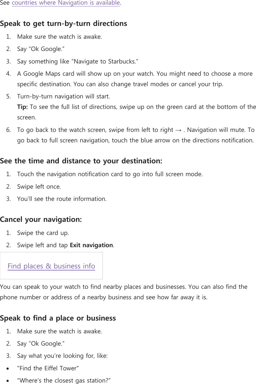 See countries where Navigation is available. Speak to get turn-by-turn directions 1. Make sure the watch is awake. 2. Say “Ok Google.”  3. Say something like “Navigate to Starbucks.” 4. A Google Maps card will show up on your watch. You might need to choose a more specific destination. You can also change travel modes or cancel your trip. 5. Turn-by-turn navigation will start. Tip: To see the full list of directions, swipe up on the green card at the bottom of the screen. 6. To go back to the watch screen, swipe from left to right → . Navigation will mute. To go back to full screen navigation, touch the blue arrow on the directions notification. See the time and distance to your destination: 1. Touch the navigation notification card to go into full screen mode. 2. Swipe left once. 3. You’ll see the route information. Cancel your navigation: 1. Swipe the card up. 2. Swipe left and tap Exit navigation.  Find places &amp; business info  You can speak to your watch to find nearby places and businesses. You can also find the phone number or address of a nearby business and see how far away it is. Speak to find a place or business 1. Make sure the watch is awake. 2. Say “Ok Google.” 3. Say what you’re looking for, like:  &quot;Find the Eiffel Tower&quot;  “Where’s the closest gas station?” 