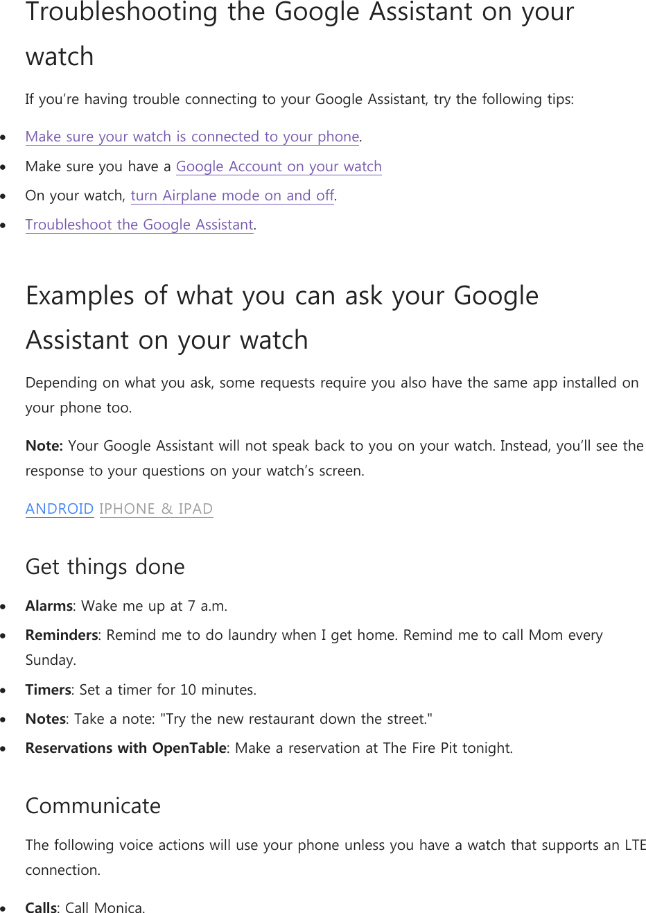 Troubleshooting the Google Assistant on your watch If you’re having trouble connecting to your Google Assistant, try the following tips:  Make sure your watch is connected to your phone.  Make sure you have a Google Account on your watch  On your watch, turn Airplane mode on and off.  Troubleshoot the Google Assistant. Examples of what you can ask your Google Assistant on your watch Depending on what you ask, some requests require you also have the same app installed on your phone too. Note: Your Google Assistant will not speak back to you on your watch. Instead, you’ll see the response to your questions on your watch’s screen. ANDROID IPHONE &amp; IPAD Get things done  Alarms: Wake me up at 7 a.m.  Reminders: Remind me to do laundry when I get home. Remind me to call Mom every Sunday.  Timers: Set a timer for 10 minutes.  Notes: Take a note: &quot;Try the new restaurant down the street.&quot;  Reservations with OpenTable: Make a reservation at The Fire Pit tonight. Communicate The following voice actions will use your phone unless you have a watch that supports an LTE connection.  Calls: Call Monica. 