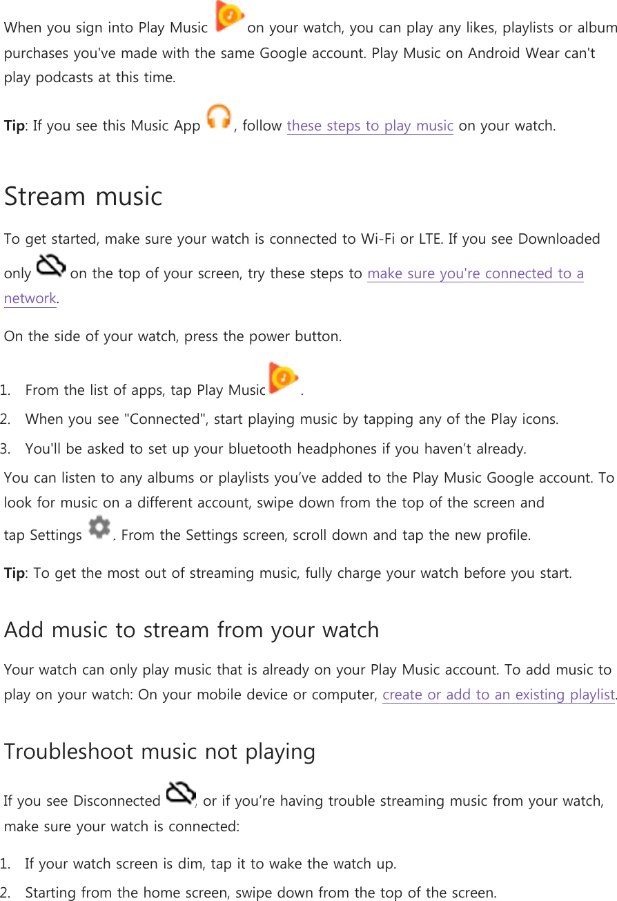 When you sign into Play Music  on your watch, you can play any likes, playlists or album purchases you&apos;ve made with the same Google account. Play Music on Android Wear can&apos;t play podcasts at this time. Tip: If you see this Music App  , follow these steps to play music on your watch. Stream music To get started, make sure your watch is connected to Wi-Fi or LTE. If you see Downloaded only   on the top of your screen, try these steps to make sure you&apos;re connected to a network. On the side of your watch, press the power button. 1. From the list of apps, tap Play Music . 2. When you see &quot;Connected&quot;, start playing music by tapping any of the Play icons. 3. You&apos;ll be asked to set up your bluetooth headphones if you haven’t already. You can listen to any albums or playlists you’ve added to the Play Music Google account. To look for music on a different account, swipe down from the top of the screen and tap Settings  . From the Settings screen, scroll down and tap the new profile. Tip: To get the most out of streaming music, fully charge your watch before you start. Add music to stream from your watch Your watch can only play music that is already on your Play Music account. To add music to play on your watch: On your mobile device or computer, create or add to an existing playlist. Troubleshoot music not playing If you see Disconnected  , or if you’re having trouble streaming music from your watch, make sure your watch is connected: 1. If your watch screen is dim, tap it to wake the watch up. 2. Starting from the home screen, swipe down from the top of the screen. 