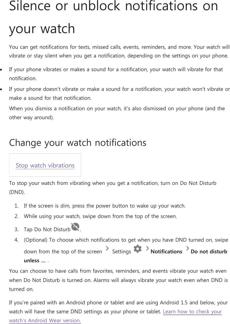 Silence or unblock notifications on your watch You can get notifications for texts, missed calls, events, reminders, and more. Your watch will vibrate or stay silent when you get a notification, depending on the settings on your phone.  If your phone vibrates or makes a sound for a notification, your watch will vibrate for that notification.  If your phone doesn’t vibrate or make a sound for a notification, your watch won&apos;t vibrate or make a sound for that notification. When you dismiss a notification on your watch, it&apos;s also dismissed on your phone (and the other way around). Change your watch notifications Stop watch vibrations To stop your watch from vibrating when you get a notification, turn on Do Not Disturb (DND). 1. If the screen is dim, press the power button to wake up your watch. 2. While using your watch, swipe down from the top of the screen. 3. Tap Do Not Disturb . 4. (Optional) To choose which notifications to get when you have DND turned on, swipe down from the top of the screen   Settings    Notifications Do not disturb unless … . You can choose to have calls from favorites, reminders, and events vibrate your watch even when Do Not Disturb is turned on. Alarms will always vibrate your watch even when DND is turned on. If you’re paired with an Android phone or tablet and are using Android 1.5 and below, your watch will have the same DND settings as your phone or tablet. Learn how to check your watch’s Android Wear version. 