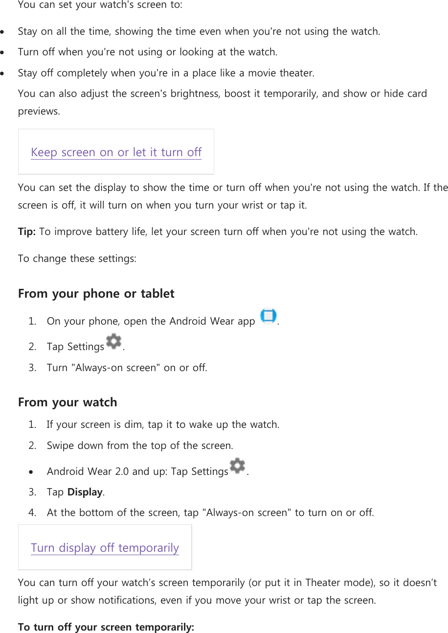 You can set your watch&apos;s screen to:  Stay on all the time, showing the time even when you&apos;re not using the watch.  Turn off when you&apos;re not using or looking at the watch.  Stay off completely when you&apos;re in a place like a movie theater. You can also adjust the screen&apos;s brightness, boost it temporarily, and show or hide card previews. Keep screen on or let it turn off You can set the display to show the time or turn off when you&apos;re not using the watch. If the screen is off, it will turn on when you turn your wrist or tap it. Tip: To improve battery life, let your screen turn off when you&apos;re not using the watch. To change these settings: From your phone or tablet 1. On your phone, open the Android Wear app . 2. Tap Settings . 3. Turn &quot;Always-on screen&quot; on or off. From your watch 1. If your screen is dim, tap it to wake up the watch. 2. Swipe down from the top of the screen.  Android Wear 2.0 and up: Tap Settings . 3. Tap Display. 4. At the bottom of the screen, tap &quot;Always-on screen&quot; to turn on or off. Turn display off temporarily You can turn off your watch’s screen temporarily (or put it in Theater mode), so it doesn’t light up or show notifications, even if you move your wrist or tap the screen. To turn off your screen temporarily: 