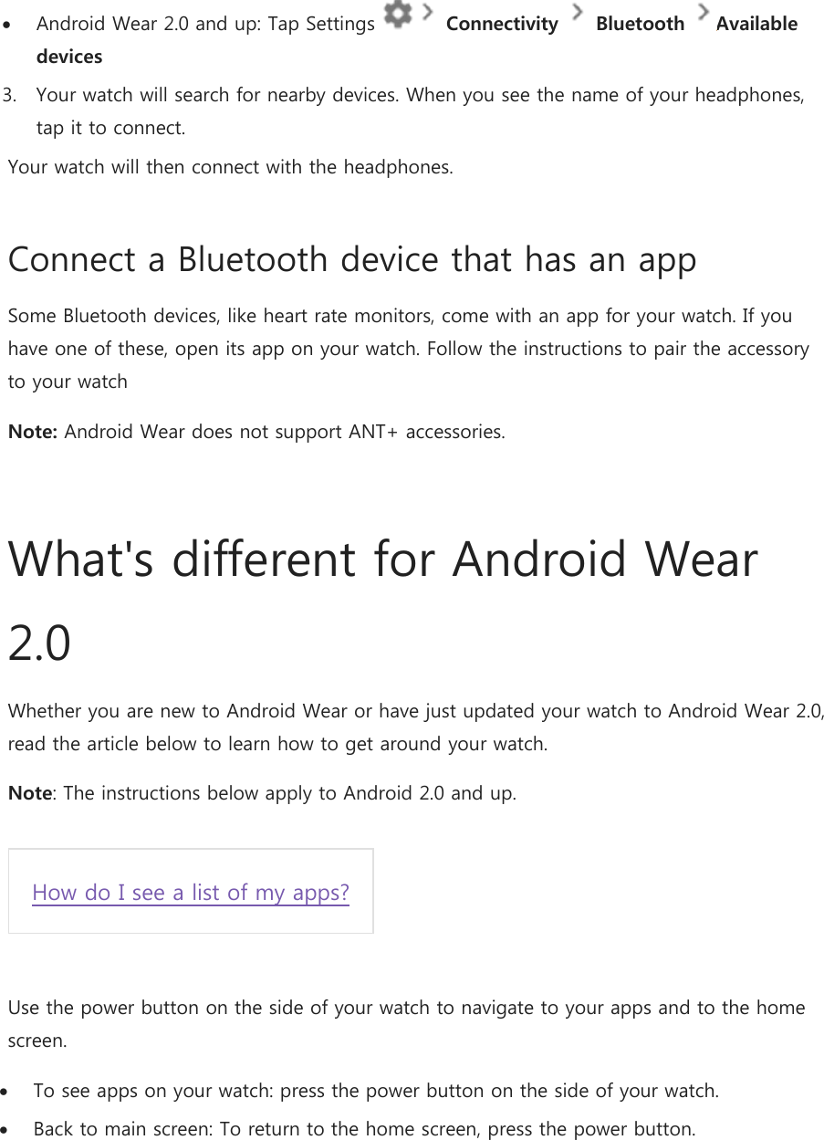  Android Wear 2.0 and up: Tap Settings   Connectivity   Bluetooth  Available devices  3. Your watch will search for nearby devices. When you see the name of your headphones, tap it to connect. Your watch will then connect with the headphones. Connect a Bluetooth device that has an app Some Bluetooth devices, like heart rate monitors, come with an app for your watch. If you have one of these, open its app on your watch. Follow the instructions to pair the accessory to your watch Note: Android Wear does not support ANT+ accessories.  What&apos;s different for Android Wear 2.0 Whether you are new to Android Wear or have just updated your watch to Android Wear 2.0, read the article below to learn how to get around your watch. Note: The instructions below apply to Android 2.0 and up.  How do I see a list of my apps?  Use the power button on the side of your watch to navigate to your apps and to the home screen.   To see apps on your watch: press the power button on the side of your watch.  Back to main screen: To return to the home screen, press the power button.  