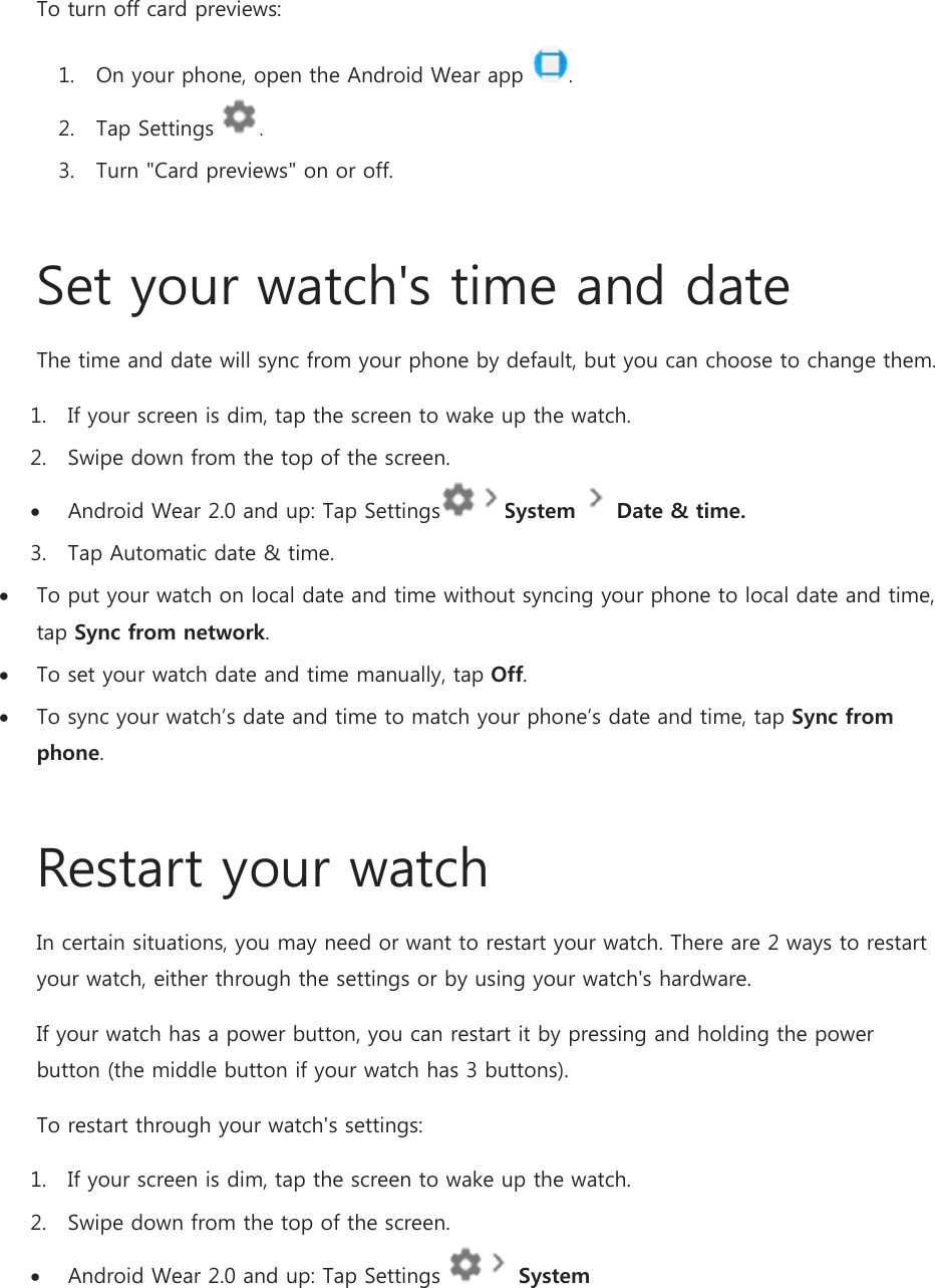 To turn off card previews: 1. On your phone, open the Android Wear app  . 2. Tap Settings  . 3. Turn &quot;Card previews&quot; on or off.  Set your watch&apos;s time and date The time and date will sync from your phone by default, but you can choose to change them. 1. If your screen is dim, tap the screen to wake up the watch. 2. Swipe down from the top of the screen.  Android Wear 2.0 and up: Tap Settings System  Date &amp; time. 3. Tap Automatic date &amp; time.  To put your watch on local date and time without syncing your phone to local date and time, tap Sync from network.  To set your watch date and time manually, tap Off.  To sync your watch’s date and time to match your phone’s date and time, tap Sync from phone.  Restart your watch In certain situations, you may need or want to restart your watch. There are 2 ways to restart your watch, either through the settings or by using your watch&apos;s hardware. If your watch has a power button, you can restart it by pressing and holding the power button (the middle button if your watch has 3 buttons). To restart through your watch&apos;s settings: 1. If your screen is dim, tap the screen to wake up the watch. 2. Swipe down from the top of the screen.  Android Wear 2.0 and up: Tap Settings   System 