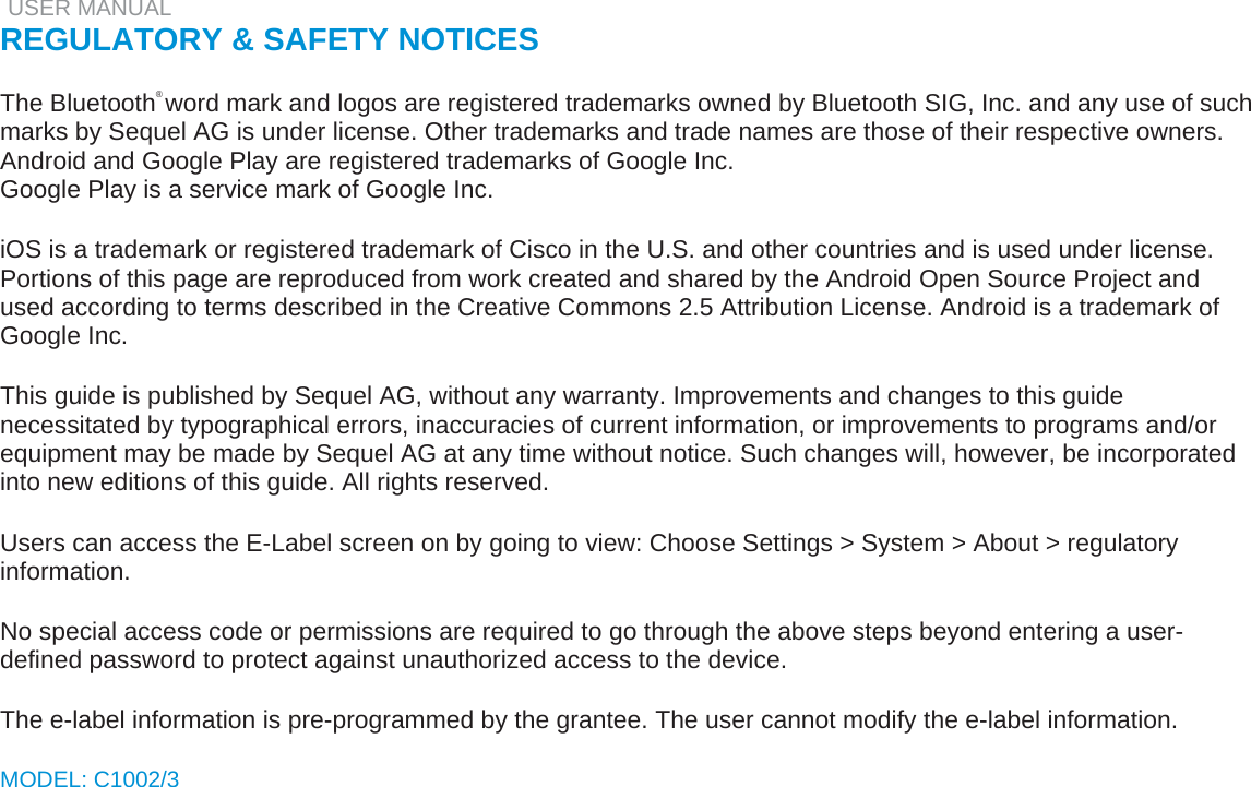   USER MANUAL  REGULATORY &amp; SAFETY NOTICES   The Bluetooth® word mark and logos are registered trademarks owned by Bluetooth SIG, Inc. and any use of such marks by Sequel AG is under license. Other trademarks and trade names are those of their respective owners.  Android and Google Play are registered trademarks of Google Inc.  Google Play is a service mark of Google Inc.   iOS is a trademark or registered trademark of Cisco in the U.S. and other countries and is used under license.  Portions of this page are reproduced from work created and shared by the Android Open Source Project and used according to terms described in the Creative Commons 2.5 Attribution License. Android is a trademark of Google Inc.   This guide is published by Sequel AG, without any warranty. Improvements and changes to this guide necessitated by typographical errors, inaccuracies of current information, or improvements to programs and/or equipment may be made by Sequel AG at any time without notice. Such changes will, however, be incorporated into new editions of this guide. All rights reserved.   Users can access the E-Label screen on by going to view: Choose Settings &gt; System &gt; About &gt; regulatory information.   No special access code or permissions are required to go through the above steps beyond entering a user-defined password to protect against unauthorized access to the device.   The e-label information is pre-programmed by the grantee. The user cannot modify the e-label information.   MODEL: C1002/3    