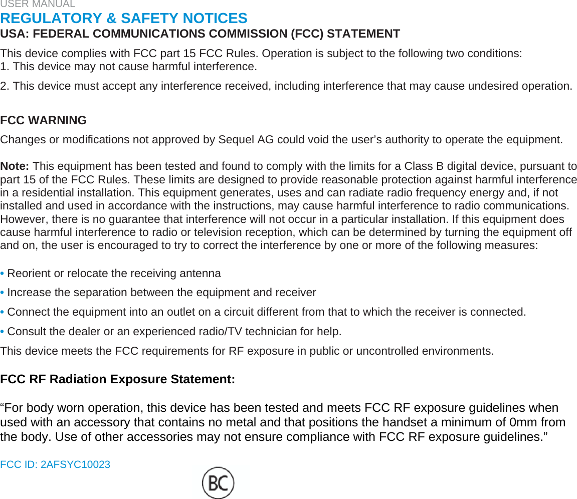 USER MANUAL  REGULATORY &amp; SAFETY NOTICES  USA: FEDERAL COMMUNICATIONS COMMISSION (FCC) STATEMENT  This device complies with FCC part 15 FCC Rules. Operation is subject to the following two conditions:  1. This device may not cause harmful interference.  2. This device must accept any interference received, including interference that may cause undesired operation.   FCC WARNING  Changes or modifications not approved by Sequel AG could void the user’s authority to operate the equipment.   Note: This equipment has been tested and found to comply with the limits for a Class B digital device, pursuant to part 15 of the FCC Rules. These limits are designed to provide reasonable protection against harmful interference in a residential installation. This equipment generates, uses and can radiate radio frequency energy and, if not installed and used in accordance with the instructions, may cause harmful interference to radio communications. However, there is no guarantee that interference will not occur in a particular installation. If this equipment does cause harmful interference to radio or television reception, which can be determined by turning the equipment off and on, the user is encouraged to try to correct the interference by one or more of the following measures:   • Reorient or relocate the receiving antenna  • Increase the separation between the equipment and receiver  • Connect the equipment into an outlet on a circuit different from that to which the receiver is connected.  • Consult the dealer or an experienced radio/TV technician for help.  This device meets the FCC requirements for RF exposure in public or uncontrolled environments.   FCC RF Radiation Exposure Statement:  “For body worn operation, this device has been tested and meets FCC RF exposure guidelines when used with an accessory that contains no metal and that positions the handset a minimum of 0mm from the body. Use of other accessories may not ensure compliance with FCC RF exposure guidelines.”  FCC ID: 2AFSYC10023  
