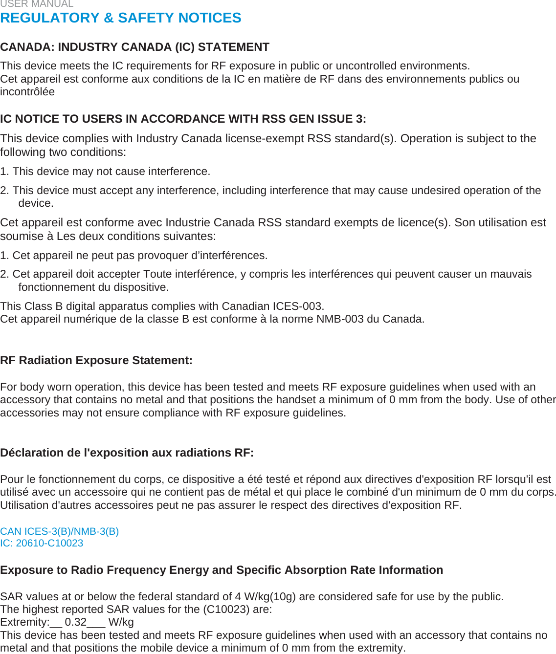 USER MANUAL  REGULATORY &amp; SAFETY NOTICES   CANADA: INDUSTRY CANADA (IC) STATEMENT  This device meets the IC requirements for RF exposure in public or uncontrolled environments.  Cet appareil est conforme aux conditions de la IC en matière de RF dans des environnements publics ou incontrôlée   IC NOTICE TO USERS IN ACCORDANCE WITH RSS GEN ISSUE 3:  This device complies with Industry Canada license-exempt RSS standard(s). Operation is subject to the following two conditions:  1. This device may not cause interference.  2. This device must accept any interference, including interference that may cause undesired operation of the device.  Cet appareil est conforme avec Industrie Canada RSS standard exempts de licence(s). Son utilisation est soumise à Les deux conditions suivantes:  1. Cet appareil ne peut pas provoquer d’interférences.  2. Cet appareil doit accepter Toute interférence, y compris les interférences qui peuvent causer un mauvais fonctionnement du dispositive.  This Class B digital apparatus complies with Canadian ICES-003.  Cet appareil numérique de la classe B est conforme à la norme NMB-003 du Canada.    RF Radiation Exposure Statement:  For body worn operation, this device has been tested and meets RF exposure guidelines when used with an accessory that contains no metal and that positions the handset a minimum of 0 mm from the body. Use of other accessories may not ensure compliance with RF exposure guidelines.   Déclaration de l&apos;exposition aux radiations RF:  Pour le fonctionnement du corps, ce dispositive a été testé et répond aux directives d&apos;exposition RF lorsqu&apos;il est utilisé avec un accessoire qui ne contient pas de métal et qui place le combiné d&apos;un minimum de 0 mm du corps. Utilisation d&apos;autres accessoires peut ne pas assurer le respect des directives d&apos;exposition RF.  CAN ICES-3(B)/NMB-3(B)  IC: 20610-C10023   Exposure to Radio Frequency Energy and Specific Absorption Rate Information   SAR values at or below the federal standard of 4 W/kg(10g) are considered safe for use by the public.  The highest reported SAR values for the (C10023) are: Extremity:__0.32___ W/kg  This device has been tested and meets RF exposure guidelines when used with an accessory that contains no metal and that positions the mobile device a minimum of 0 mm from the extremity.   