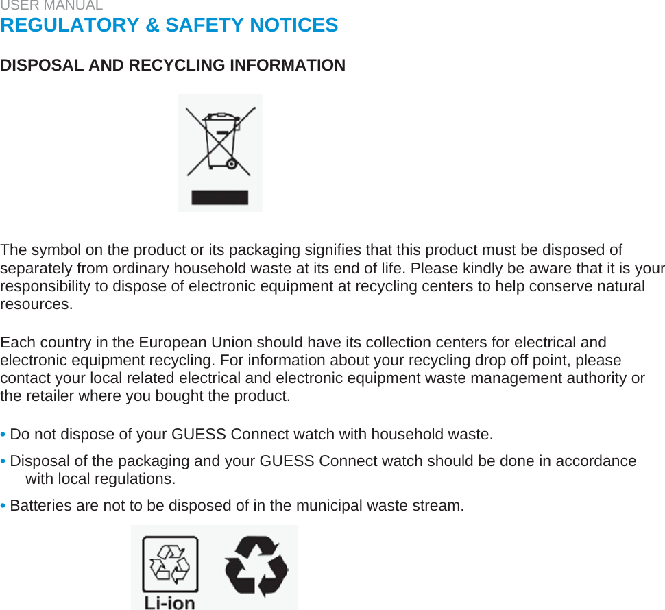 USER MANUAL  REGULATORY &amp; SAFETY NOTICES   DISPOSAL AND RECYCLING INFORMATION          The symbol on the product or its packaging signifies that this product must be disposed of separately from ordinary household waste at its end of life. Please kindly be aware that it is your responsibility to dispose of electronic equipment at recycling centers to help conserve natural resources.   Each country in the European Union should have its collection centers for electrical and electronic equipment recycling. For information about your recycling drop off point, please contact your local related electrical and electronic equipment waste management authority or the retailer where you bought the product.   • Do not dispose of your GUESS Connect watch with household waste.  • Disposal of the packaging and your GUESS Connect watch should be done in accordance with local regulations.  • Batteries are not to be disposed of in the municipal waste stream.  