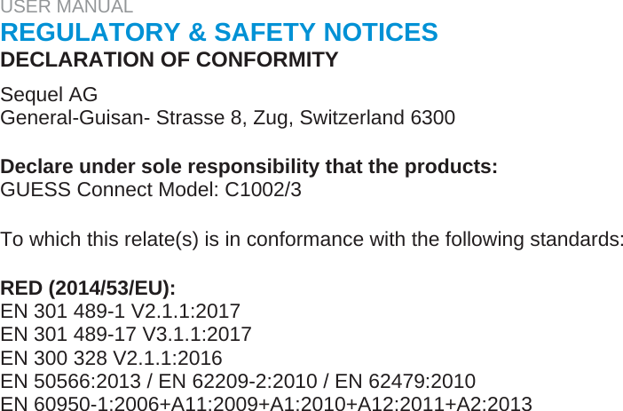 USER MANUAL  REGULATORY &amp; SAFETY NOTICES  DECLARATION OF CONFORMITY  Sequel AG  General-Guisan- Strasse 8, Zug, Switzerland 6300   Declare under sole responsibility that the products:  GUESS Connect Model: C1002/3   To which this relate(s) is in conformance with the following standards:   RED (2014/53/EU):  EN 301 489-1 V2.1.1:2017  EN 301 489-17 V3.1.1:2017  EN 300 328 V2.1.1:2016  EN 50566:2013 / EN 62209-2:2010 / EN 62479:2010  EN 60950-1:2006+A11:2009+A1:2010+A12:2011+A2:2013  