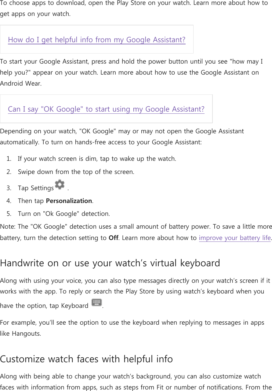 To choose apps to download, open the Play Store on your watch. Learn more about how to get apps on your watch. How do I get helpful info from my Google Assistant? To start your Google Assistant, press and hold the power button until you see &quot;how may I help you?&quot; appear on your watch. Learn more about how to use the Google Assistant on Android Wear. Can I say &quot;OK Google&quot; to start using my Google Assistant? Depending on your watch, &quot;OK Google&quot; may or may not open the Google Assistant automatically. To turn on hands-free access to your Google Assistant: 1. If your watch screen is dim, tap to wake up the watch. 2. Swipe down from the top of the screen. 3. Tap Settings  . 4. Then tap Personalization. 5. Turn on &quot;Ok Google&quot; detection. Note: The &quot;OK Google&quot; detection uses a small amount of battery power. To save a little more battery, turn the detection setting to Off. Learn more about how to improve your battery life. Handwrite on or use your watch’s virtual keyboard Along with using your voice, you can also type messages directly on your watch’s screen if it works with the app. To reply or search the Play Store by using watch’s keyboard when you have the option, tap Keyboard  . For example, you’ll see the option to use the keyboard when replying to messages in apps like Hangouts. Customize watch faces with helpful info Along with being able to change your watch’s background, you can also customize watch faces with information from apps, such as steps from Fit or number of notifications. From the 