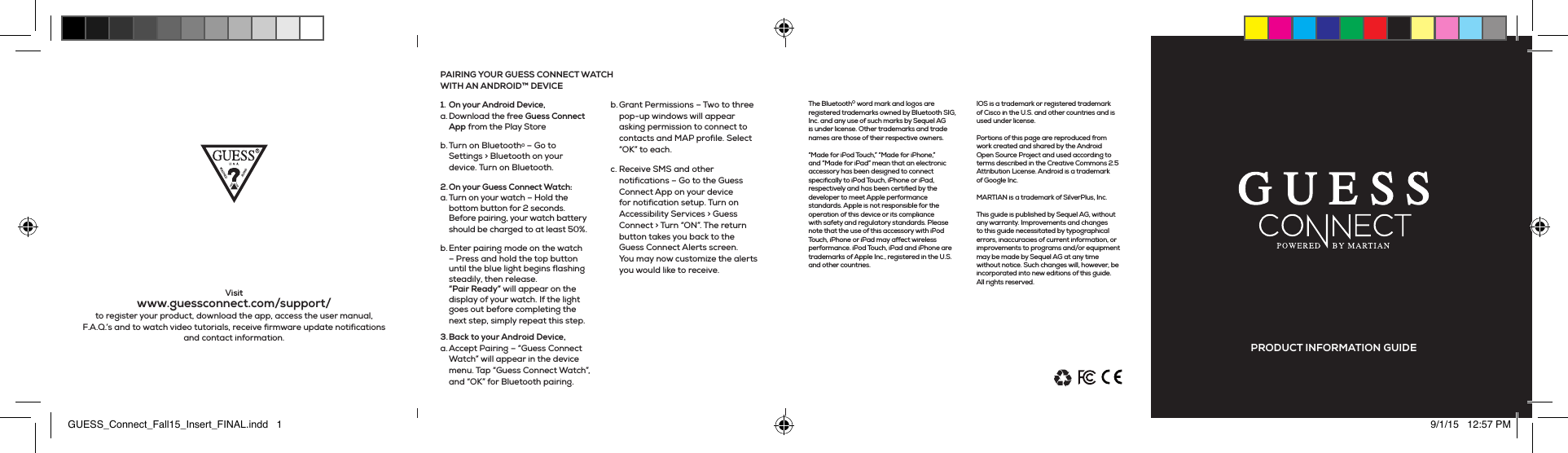 The Bluetooth® word mark and logos are registered trademarks owned by Bluetooth SIG, Inc. and any use of such marks by Sequel AG is under license. Other trademarks and trade names are those of their respective owners.“Made for iPod Touch,” “Made for iPhone,” and “Made for iPad” mean that an electronic accessory has been designed to connect specifically to iPod Touch, iPhone or iPad, respectively and has been certified by the developer to meet Apple performance standards. Apple is not responsible for the operation of this device or its compliance with safety and regulatory standards. Please note that the use of this accessory with iPod Touch, iPhone or iPad may affect wireless performance. iPod Touch, iPad and iPhone are trademarks of Apple Inc., registered in the U.S. and other countries.   IOS is a trademark or registered trademark of Cisco in the U.S. and other countries and is used under license.Portions of this page are reproduced from work created and shared by the Android Open Source Project and used according to terms described in the Creative Commons 2.5 Attribution License. Android is a trademark of Google Inc.  MARTIAN is a trademark of SilverPlus, Inc.This guide is published by Sequel AG, without any warranty. Improvements and changes to this guide necessitated by typographical errors, inaccuracies of current information, or improvements to programs and/or equipment may be made by Sequel AG at any time without notice. Such changes will, however, be incorporated into new editions of this guide. All rights reserved.Visit www.guessconnect.com/support/ to register your product, download the app, access the user manual, F.A.Q.’s and to watch video tutorials, receive firmware update notifications and contact information.1.  On your Android Device,a. Download the free Guess Connect App from the Play Storeb. Turn on Bluetooth® – Go to Settings &gt; Bluetooth on your device. Turn on Bluetooth.2. On your Guess Connect Watch: a. Turn on your watch – Hold the bottom button for 2 seconds. Before pairing, your watch battery should be charged to at least 50%.b. Enter pairing mode on the watch – Press and hold the top button until the blue light begins flashing steadily, then release.  “Pair Ready” will appear on the display of your watch. If the light goes out before completing the next step, simply repeat this step.3. Back  to  your  Android  Device, a. Accept Pairing – “Guess Connect Watch” will appear in the device menu. Tap “Guess Connect Watch”, and “OK” for Bluetooth pairing. b. Grant Permissions – Two to three pop-up windows will appear asking permission to connect to contacts and MAP profile. Select “OK” to each. c. Receive SMS and other notifications – Go to the Guess Connect App on your device for notification setup. Turn on Accessibility Services &gt; Guess Connect &gt; Turn “ON”. The return button takes you back to the Guess Connect Alerts screen. You may now customize the alerts you would like to receive. PAIRING YOUR GUESS CONNECT WATCH  WITH AN ANDROID™ DEVICEPRODUCT INFORMATION GUIDEGUESS_Connect_Fall15_Insert_FINAL.indd   1 9/1/15   12:57 PM