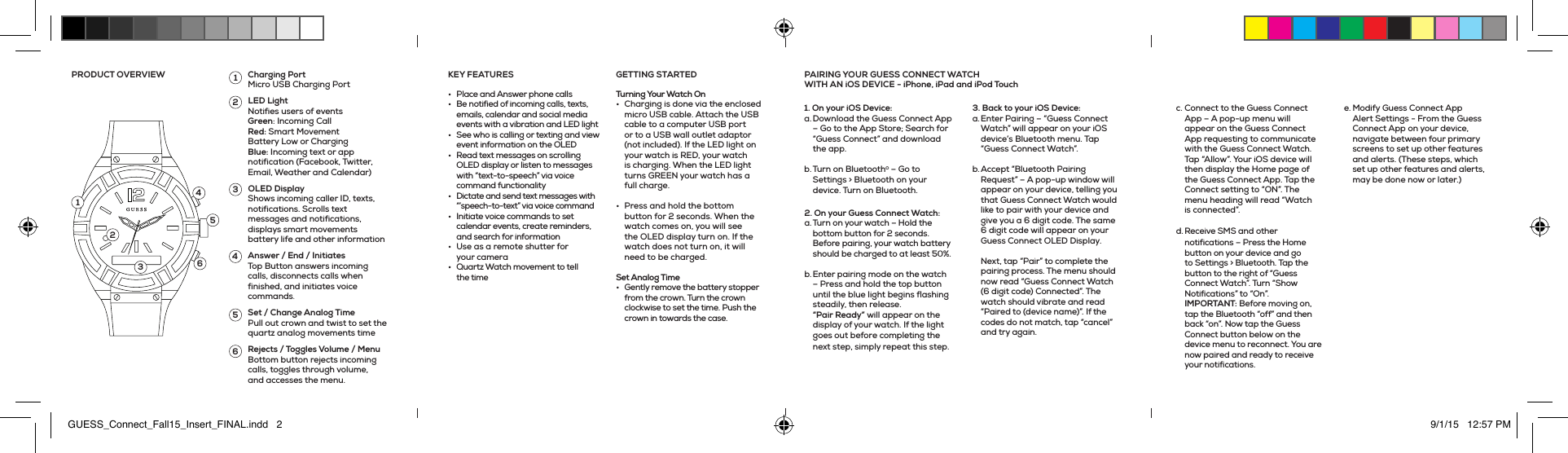 •  Place and Answer phone calls•  Be notified of incoming calls, texts, emails, calendar and social media events with a vibration and LED light•  See who is calling or texting and view event information on the OLED•  Read text messages on scrolling OLED display or listen to messages with “text-to-speech” via voice command functionality•  Dictate and send text messages with “’speech-to-text” via voice command•  Initiate voice commands to set calendar events, create reminders, and search for information•  Use as a remote shutter for your camera •  Quartz Watch movement to tell the time Turning Your Watch On•  Charging is done via the enclosed micro USB cable. Attach the USB cable to a computer USB port or to a USB wall outlet adaptor (not included). If the LED light on your watch is RED, your watch is charging. When the LED light turns GREEN your watch has a full charge. •  Press and hold the bottom button for 2 seconds. When the watch comes on, you will see the OLED display turn on. If the watch does not turn on, it will need to be charged. Set Analog Time•  Gently remove the battery stopper from the crown. Turn the crown clockwise to set the time. Push the crown in towards the case.GETTING STARTEDKEY FEATURESPRODUCT OVERVIEW Charging Port Micro USB Charging PortLED Light Notifies users of events Green: Incoming Call Red: Smart Movement Battery Low or Charging Blue: Incoming text or app notification (Facebook, Twitter, Email, Weather and Calendar)OLED Display Shows incoming caller ID, texts, notifications. Scrolls text messages and notifications, displays smart movements battery life and other informationAnswer / End / Initiates Top Button answers incoming calls, disconnects calls when finished, and initiates voice commands.Set / Change Analog Time Pull out crown and twist to set the quartz analog movements timeRejects / Toggles Volume / Menu Bottom button rejects incoming calls, toggles through volume, and accesses the menu.1123456354261. On your iOS Device: a. Download the Guess Connect App – Go to the App Store; Search for “Guess Connect” and download the app. b. Turn on Bluetooth® – Go to Settings &gt; Bluetooth on your device. Turn on Bluetooth.2. On your Guess Connect Watch:a. Turn on your watch – Hold the bottom button for 2 seconds. Before pairing, your watch battery should be charged to at least 50%. b. Enter pairing mode on the watch – Press and hold the top button until the blue light begins flashing steadily, then release. “Pair Ready” will appear on the display of your watch. If the light goes out before completing the next step, simply repeat this step. 3. Back to your iOS Device: a. Enter Pairing – “Guess Connect Watch” will appear on your iOS device’s Bluetooth menu. Tap “Guess Connect Watch”. b. Accept “Bluetooth Pairing Request” – A pop-up window will appear on your device, telling you that Guess Connect Watch would like to pair with your device and give you a 6 digit code. The same 6 digit code will appear on your Guess Connect OLED Display.   Next, tap “Pair” to complete the pairing process. The menu should now read “Guess Connect Watch (6 digit code) Connected”. The watch should vibrate and read “Paired to (device name)”. If the codes do not match, tap “cancel” and try again. c. Connect to the Guess Connect App – A pop-up menu will appear on the Guess Connect App requesting to communicate with the Guess Connect Watch. Tap “Allow”. Your iOS device will then display the Home page of the Guess Connect App. Tap the Connect setting to “ON”. The menu heading will read “Watch is connected”. d. Receive SMS and other notifications – Press the Home button on your device and go to Settings &gt; Bluetooth. Tap the button to the right of “Guess Connect Watch”. Turn “Show Notifications” to “On”. IMPORTANT: Before moving on, tap the Bluetooth “off” and then back “on”. Now tap the Guess Connect button below on the device menu to reconnect. You are now paired and ready to receive your notifications. e. Modify Guess Connect App Alert Settings - From the Guess Connect App on your device, navigate between four primary screens to set up other features and alerts. (These steps, which set up other features and alerts, may be done now or later.)PAIRING YOUR GUESS CONNECT WATCH  WITH AN iOS DEVICE - iPhone, iPad and iPod TouchGUESS_Connect_Fall15_Insert_FINAL.indd   2 9/1/15   12:57 PM
