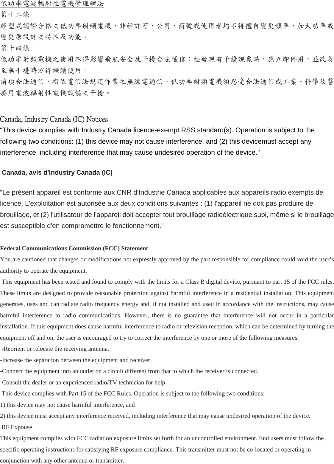 低功率電波輻射性電機管理辦法 第十二條   經型式認證合格之低功率射頻電機，非經許可，公司、商號或使用者均不得擅自變更頻率、加大功率或變更原設計之特性及功能。 第十四條   低功率射頻電機之使用不得影響飛航安全及干擾合法通信；經發現有干擾現象時，應立即停用，並改善至無干擾時方得繼續使用。 前項合法通信，指依電信法規定作業之無線電通信。低功率射頻電機須忍受合法通信或工業、科學及醫療用電波輻射性電機設備之干擾。  Canada, Industry Canada (IC) Notices “This device complies with Industry Canada licence-exempt RSS standard(s). Operation is subject to the following two conditions: (1) this device may not cause interference, and (2) this devicemust accept any interference, including interference that may cause undesired operation of the device.&quot;  Canada, avis d&apos;Industry Canada (IC) “Le présent appareil est conforme aux CNR d&apos;Industrie Canada applicables aux appareils radio exempts de licence. L&apos;exploitation est autorisée aux deux conditions suivantes : (1) l&apos;appareil ne doit pas produire de brouillage, et (2) l&apos;utilisateur de l&apos;appareil doit accepter tout brouillage radioélectrique subi, même si le brouillage est susceptible d&apos;en compromettre le fonctionnement.&quot;  Federal Communications Commission (FCC) Statement You are cautioned that changes or modifications not expressly approved by the part responsible for compliance could void the user’s authority to operate the equipment.  This equipment has been tested and found to comply with the limits for a Class B digital device, pursuant to part 15 of the FCC rules. These limits are designed to provide reasonable protection against harmful interference in a residential installation. This equipment generates, uses and can radiate radio frequency energy and, if not installed and used in accordance with the instructions, may cause harmful interference to radio communications. However, there is no guarantee that interference will not occur in a particular installation. If this equipment does cause harmful interference to radio or television reception, which can be determined by turning the equipment off and on, the user is encouraged to try to correct the interference by one or more of the following measures:  -Reorient or relocate the receiving antenna. -Increase the separation between the equipment and receiver. -Connect the equipment into an outlet on a circuit different from that to which the receiver is connected. -Consult the dealer or an experienced radio/TV technician for help.  This device complies with Part 15 of the FCC Rules. Operation is subject to the following two conditions: 1) this device may not cause harmful interference, and 2) this device must accept any interference received, including interference that may cause undesired operation of the device.  RF Expouse This equipment complies with FCC radiation exposure limits set forth for an uncontrolled environment. End users must follow the specific operating instructions for satisfying RF exposure compliance. This transmitter must not be co-located or operating in conjunction with any other antenna or transmitter. 