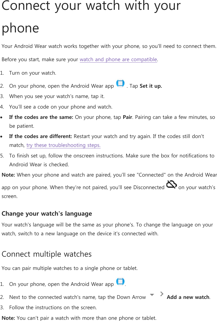 Connect your watch with your phone Your Android Wear watch works together with your phone, so you&apos;ll need to connect them.  Before you start, make sure your watch and phone are compatible. 1. Turn on your watch. 2. On your phone, open the Android Wear app   . Tap Set it up. 3. When you see your watch’s name, tap it. 4. You’ll see a code on your phone and watch.  If the codes are the same: On your phone, tap Pair. Pairing can take a few minutes, so be patient.  If the codes are different: Restart your watch and try again. If the codes still don&apos;t match, try these troubleshooting steps. 5. To finish set up, follow the onscreen instructions. Make sure the box for notifications to Android Wear is checked. Note: When your phone and watch are paired, you’ll see &quot;Connected&quot; on the Android Wear app on your phone. When they’re not paired, you’ll see Disconnected   on your watch’s screen. Change your watch&apos;s language Your watch&apos;s language will be the same as your phone&apos;s. To change the language on your watch, switch to a new language on the device it&apos;s connected with. Connect multiple watches You can pair multiple watches to a single phone or tablet. 1. On your phone, open the Android Wear app  . 2. Next to the connected watch&apos;s name, tap the Down Arrow     Add a new watch. 3. Follow the instructions on the screen. Note: You can’t pair a watch with more than one phone or tablet. 