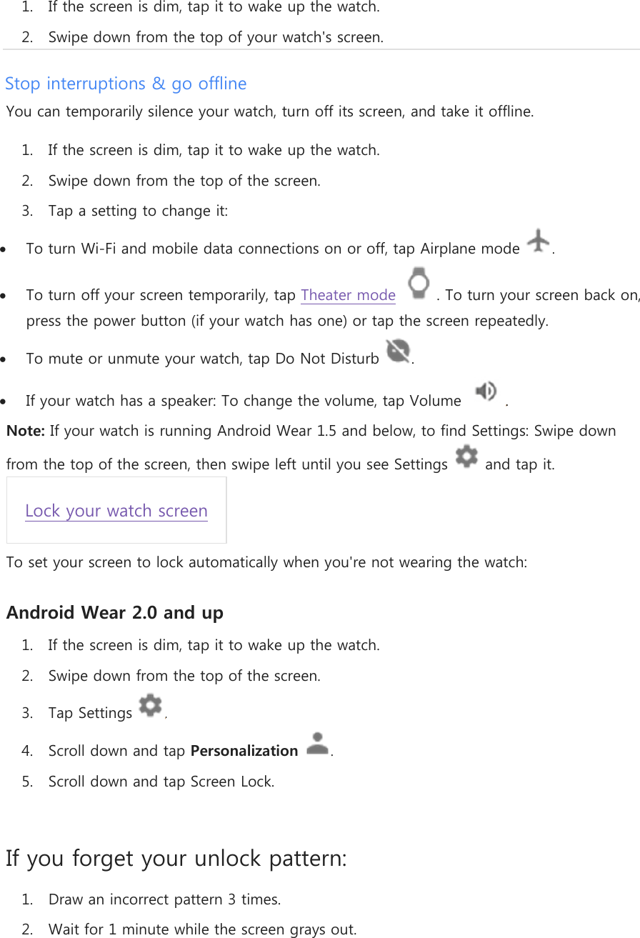 1. If the screen is dim, tap it to wake up the watch. 2. Swipe down from the top of your watch&apos;s screen. Stop interruptions &amp; go offline You can temporarily silence your watch, turn off its screen, and take it offline. 1. If the screen is dim, tap it to wake up the watch. 2. Swipe down from the top of the screen. 3. Tap a setting to change it:  To turn Wi-Fi and mobile data connections on or off, tap Airplane mode  .  To turn off your screen temporarily, tap Theater mode  . To turn your screen back on, press the power button (if your watch has one) or tap the screen repeatedly.  To mute or unmute your watch, tap Do Not Disturb  .  If your watch has a speaker: To change the volume, tap Volume  . Note: If your watch is running Android Wear 1.5 and below, to find Settings: Swipe down from the top of the screen, then swipe left until you see Settings  and tap it. Lock your watch screen To set your screen to lock automatically when you&apos;re not wearing the watch: Android Wear 2.0 and up 1. If the screen is dim, tap it to wake up the watch. 2. Swipe down from the top of the screen. 3. Tap Settings  . 4. Scroll down and tap Personalization . 5. Scroll down and tap Screen Lock.  If you forget your unlock pattern: 1. Draw an incorrect pattern 3 times. 2. Wait for 1 minute while the screen grays out. 