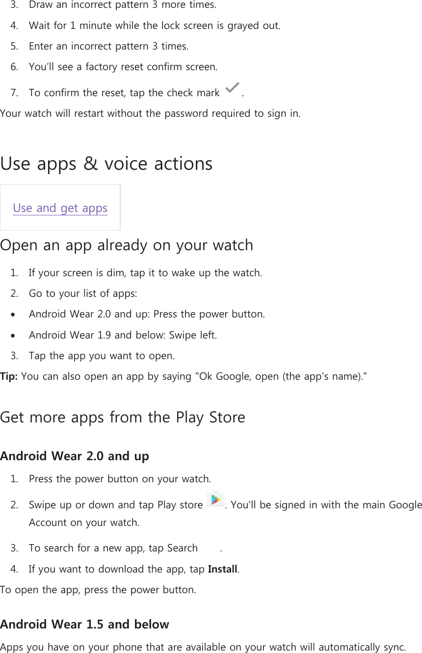 3. Draw an incorrect pattern 3 more times. 4. Wait for 1 minute while the lock screen is grayed out. 5. Enter an incorrect pattern 3 times. 6. You’ll see a factory reset confirm screen. 7. To confirm the reset, tap the check mark  . Your watch will restart without the password required to sign in. Use apps &amp; voice actions Use and get apps Open an app already on your watch 1. If your screen is dim, tap it to wake up the watch. 2. Go to your list of apps:  Android Wear 2.0 and up: Press the power button.  Android Wear 1.9 and below: Swipe left. 3. Tap the app you want to open. Tip: You can also open an app by saying &quot;Ok Google, open (the app&apos;s name).&quot; Get more apps from the Play Store Android Wear 2.0 and up 1. Press the power button on your watch. 2. Swipe up or down and tap Play store  . You&apos;ll be signed in with the main Google Account on your watch. 3. To search for a new app, tap Search  . 4. If you want to download the app, tap Install. To open the app, press the power button. Android Wear 1.5 and below Apps you have on your phone that are available on your watch will automatically sync. 