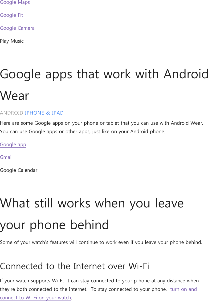 Google Maps Google Fit Google Camera Play Music  Google apps that work with Android Wear ANDROID IPHONE &amp; IPAD Here are some Google apps on your phone or tablet that you can use with Android Wear. You can use Google apps or other apps, just like on your Android phone. Google app Gmail Google Calendar  What still works when you leave your phone behind Some of your watch’s features will continue to work even if you leave your phone behind. Connected to the Internet over Wi-Fi  If your watch supports Wi-Fi, it can stay connected to your p hone at any distance when they&apos;re both connected to the Internet.  To stay connected to your phone,  turn on and connect to Wi-Fi on your watch. 