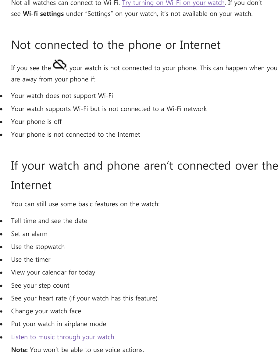 Not all watches can connect to Wi-Fi. Try turning on Wi-Fi on your watch. If you don’t see Wi-fi settings under “Settings” on your watch, it’s not available on your watch. Not connected to the phone or Internet  If you see the  , your watch is not connected to your phone. This can happen when you are away from your phone if:  Your watch does not support Wi-Fi  Your watch supports Wi-Fi but is not connected to a Wi-Fi network  Your phone is off   Your phone is not connected to the Internet If your watch and phone aren’t connected over the Internet  You can still use some basic features on the watch:  Tell time and see the date  Set an alarm  Use the stopwatch  Use the timer  View your calendar for today  See your step count  See your heart rate (if your watch has this feature)  Change your watch face  Put your watch in airplane mode  Listen to music through your watch Note: You won’t be able to use voice actions.    