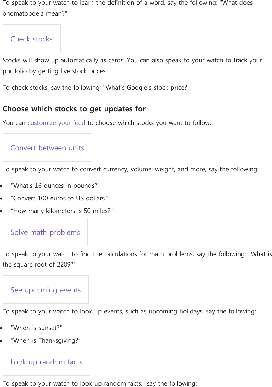 To speak to your watch to learn the definition of a word, say the following: &quot;What does onomatopoeia mean?&quot; Check stocks  Stocks will show up automatically as cards. You can also speak to your watch to track your portfolio by getting live stock prices. To check stocks, say the following: &quot;What&apos;s Google&apos;s stock price?&quot; Choose which stocks to get updates for You can customize your feed to choose which stocks you want to follow. Convert between units  To speak to your watch to convert currency, volume, weight, and more, say the following:  &quot;What&apos;s 16 ounces in pounds?&quot;  “Convert 100 euros to US dollars.”  “How many kilometers is 50 miles?” Solve math problems  To speak to your watch to find the calculations for math problems, say the following: &quot;What is the square root of 2209?&quot; See upcoming events  To speak to your watch to look up events, such as upcoming holidays, say the following:  &quot;When is sunset?&quot;  “When is Thanksgiving?” Look up random facts  To speak to your watch to look up random facts,  say the following: 