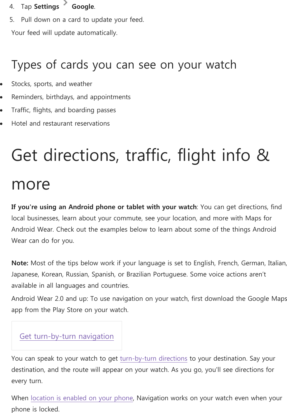 4. Tap Settings  Google. 5. Pull down on a card to update your feed. Your feed will update automatically. Types of cards you can see on your watch  Stocks, sports, and weather  Reminders, birthdays, and appointments  Traffic, flights, and boarding passes  Hotel and restaurant reservations Get directions, traffic, flight info &amp; more If you&apos;re using an Android phone or tablet with your watch: You can get directions, find local businesses, learn about your commute, see your location, and more with Maps for Android Wear. Check out the examples below to learn about some of the things Android Wear can do for you.  Note: Most of the tips below work if your language is set to English, French, German, Italian, Japanese, Korean, Russian, Spanish, or Brazilian Portuguese. Some voice actions aren’t available in all languages and countries. Android Wear 2.0 and up: To use navigation on your watch, first download the Google Maps app from the Play Store on your watch. Get turn-by-turn navigation You can speak to your watch to get turn-by-turn directions to your destination. Say your destination, and the route will appear on your watch. As you go, you&apos;ll see directions for every turn. When location is enabled on your phone, Navigation works on your watch even when your phone is locked. 