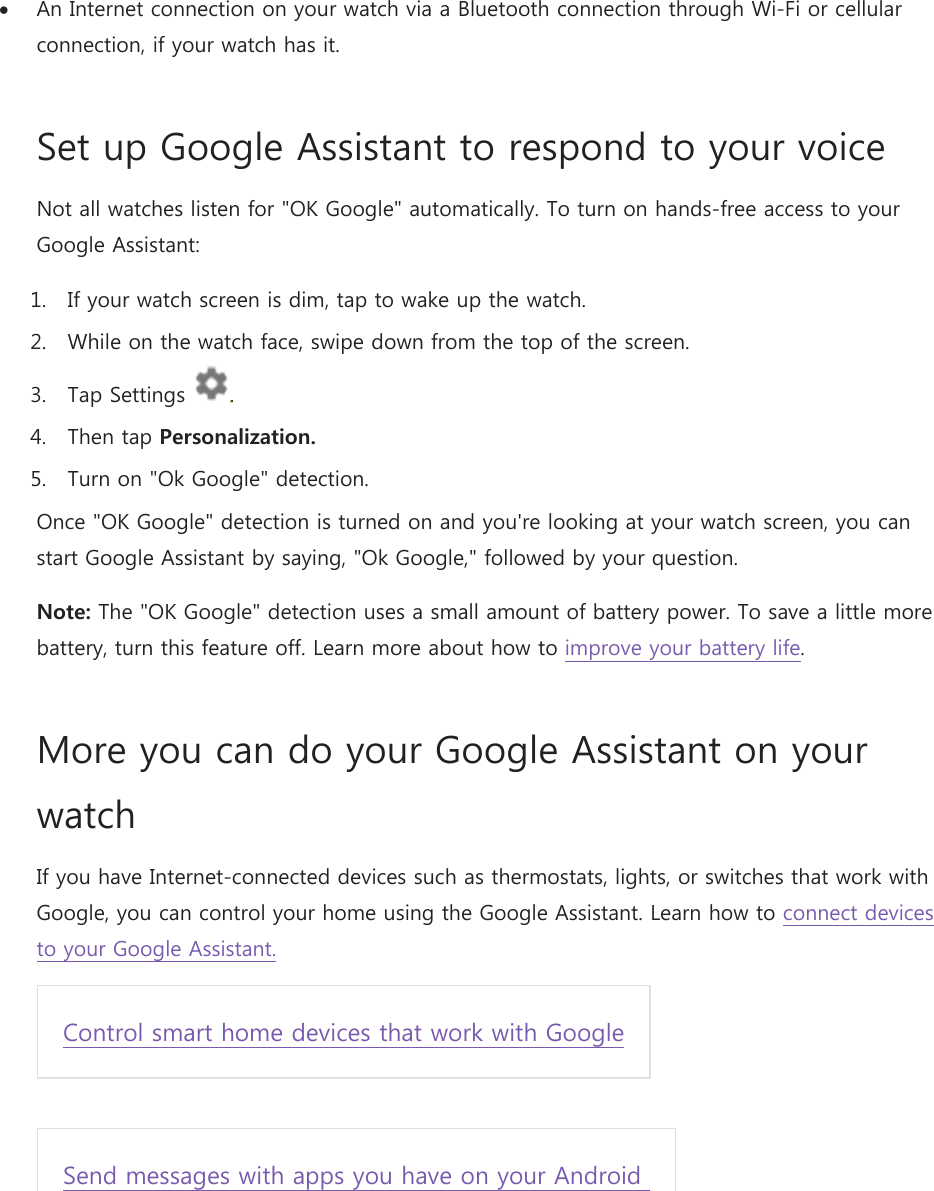  An Internet connection on your watch via a Bluetooth connection through Wi-Fi or cellular connection, if your watch has it. Set up Google Assistant to respond to your voice Not all watches listen for &quot;OK Google&quot; automatically. To turn on hands-free access to your Google Assistant: 1. If your watch screen is dim, tap to wake up the watch. 2. While on the watch face, swipe down from the top of the screen. 3. Tap Settings  . 4. Then tap Personalization. 5. Turn on &quot;Ok Google&quot; detection. Once &quot;OK Google&quot; detection is turned on and you&apos;re looking at your watch screen, you can start Google Assistant by saying, &quot;Ok Google,&quot; followed by your question. Note: The &quot;OK Google&quot; detection uses a small amount of battery power. To save a little more battery, turn this feature off. Learn more about how to improve your battery life.  More you can do your Google Assistant on your watch If you have Internet-connected devices such as thermostats, lights, or switches that work with Google, you can control your home using the Google Assistant. Learn how to connect devices to your Google Assistant. Control smart home devices that work with Google  Send messages with apps you have on your Android   