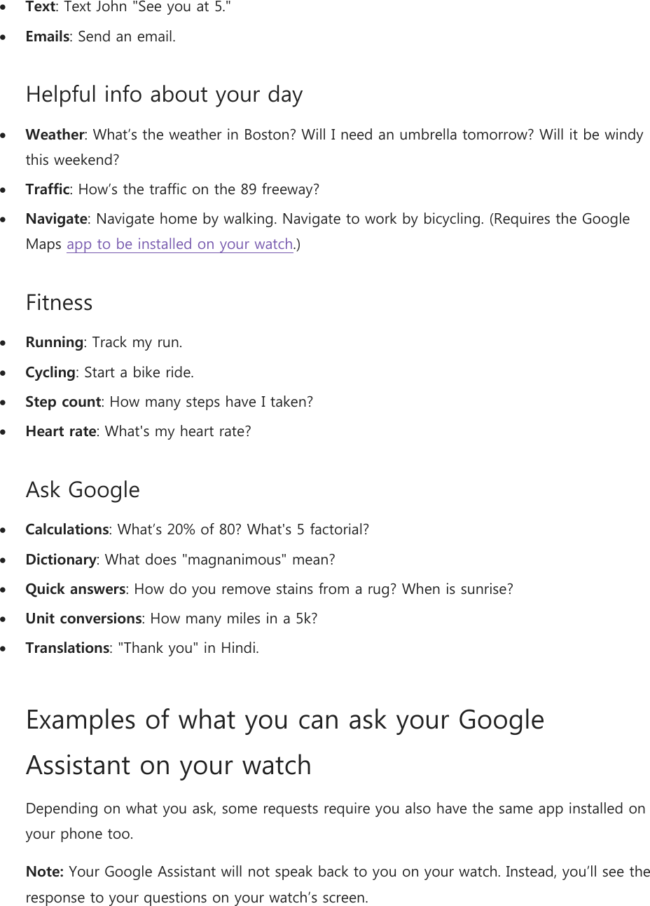 Text: Text John &quot;See you at 5.&quot;  Emails: Send an email. Helpful info about your day  Weather: What’s the weather in Boston? Will I need an umbrella tomorrow? Will it be windy this weekend?  Traffic: How’s the traffic on the 89 freeway?  Navigate: Navigate home by walking. Navigate to work by bicycling. (Requires the Google Maps app to be installed on your watch.) Fitness  Running: Track my run.  Cycling: Start a bike ride.  Step count: How many steps have I taken?  Heart rate: What&apos;s my heart rate? Ask Google  Calculations: What’s 20% of 80? What&apos;s 5 factorial?  Dictionary: What does &quot;magnanimous&quot; mean?  Quick answers: How do you remove stains from a rug? When is sunrise?  Unit conversions: How many miles in a 5k?  Translations: &quot;Thank you&quot; in Hindi. Examples of what you can ask your Google Assistant on your watch Depending on what you ask, some requests require you also have the same app installed on your phone too. Note: Your Google Assistant will not speak back to you on your watch. Instead, you’ll see the response to your questions on your watch’s screen. 