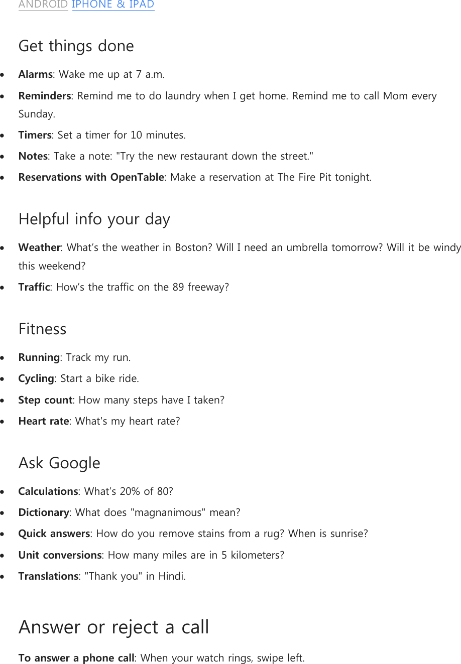 ANDROID IPHONE &amp; IPAD Get things done  Alarms: Wake me up at 7 a.m.  Reminders: Remind me to do laundry when I get home. Remind me to call Mom every Sunday.  Timers: Set a timer for 10 minutes.  Notes: Take a note: &quot;Try the new restaurant down the street.&quot;  Reservations with OpenTable: Make a reservation at The Fire Pit tonight. Helpful info your day  Weather: What’s the weather in Boston? Will I need an umbrella tomorrow? Will it be windy this weekend?  Traffic: How’s the traffic on the 89 freeway? Fitness  Running: Track my run.  Cycling: Start a bike ride.  Step count: How many steps have I taken?  Heart rate: What&apos;s my heart rate? Ask Google  Calculations: What’s 20% of 80?  Dictionary: What does &quot;magnanimous&quot; mean?  Quick answers: How do you remove stains from a rug? When is sunrise?  Unit conversions: How many miles are in 5 kilometers?  Translations: &quot;Thank you&quot; in Hindi. Answer or reject a call To answer a phone call: When your watch rings, swipe left. 