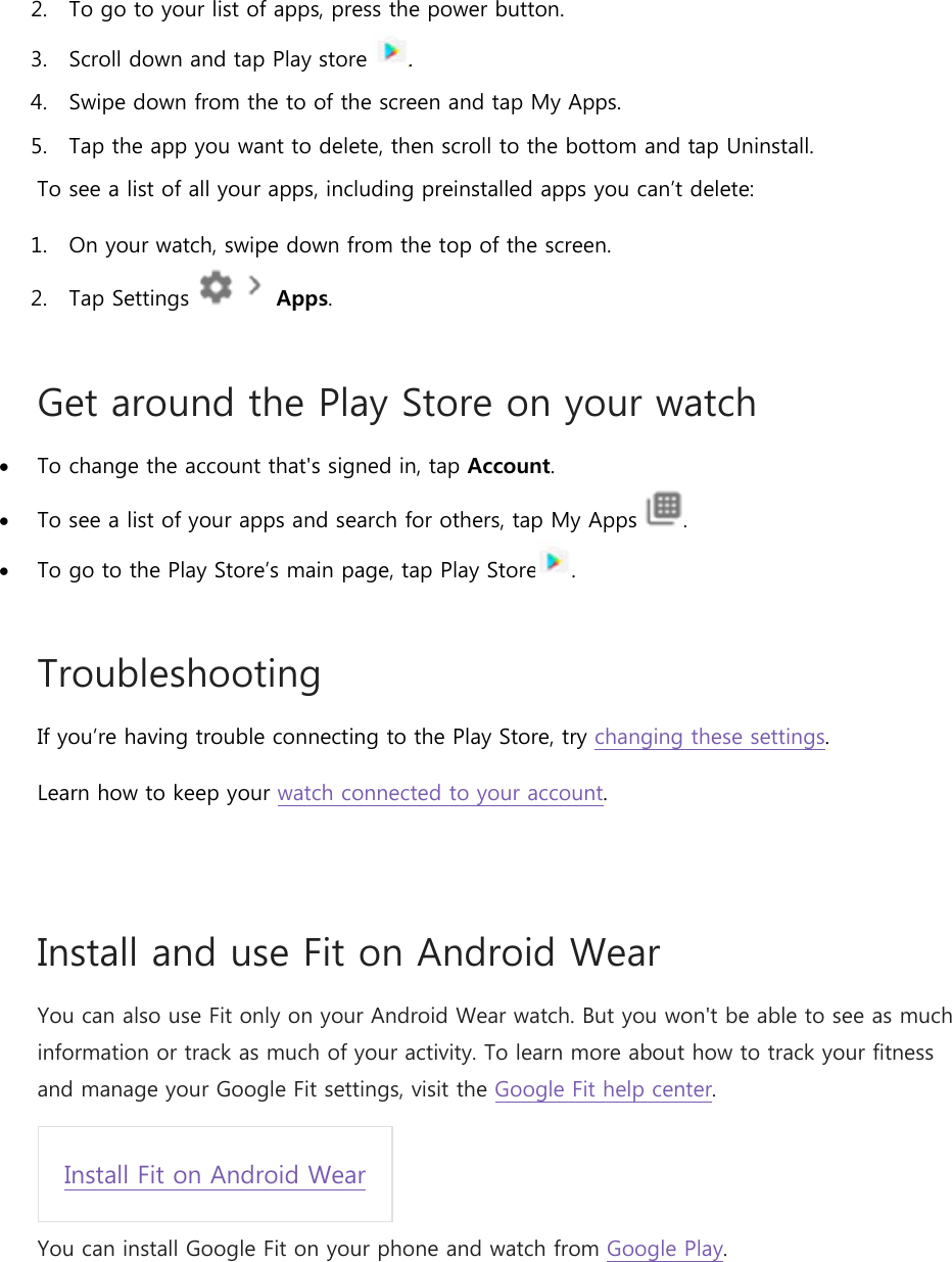 2. To go to your list of apps, press the power button. 3. Scroll down and tap Play store  . 4. Swipe down from the to of the screen and tap My Apps. 5. Tap the app you want to delete, then scroll to the bottom and tap Uninstall. To see a list of all your apps, including preinstalled apps you can’t delete: 1. On your watch, swipe down from the top of the screen. 2. Tap Settings     Apps. Get around the Play Store on your watch  To change the account that&apos;s signed in, tap Account.  To see a list of your apps and search for others, tap My Apps  .  To go to the Play Store’s main page, tap Play Store . Troubleshooting If you’re having trouble connecting to the Play Store, try changing these settings. Learn how to keep your watch connected to your account.  Install and use Fit on Android Wear You can also use Fit only on your Android Wear watch. But you won&apos;t be able to see as much information or track as much of your activity. To learn more about how to track your fitness and manage your Google Fit settings, visit the Google Fit help center. Install Fit on Android Wear You can install Google Fit on your phone and watch from Google Play. 