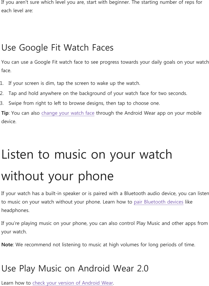 If you aren&apos;t sure which level you are, start with beginner. The starting number of reps for each level are:  Use Google Fit Watch Faces You can use a Google Fit watch face to see progress towards your daily goals on your watch face. 1. If your screen is dim, tap the screen to wake up the watch. 2. Tap and hold anywhere on the background of your watch face for two seconds. 3. Swipe from right to left to browse designs, then tap to choose one. Tip: You can also change your watch face through the Android Wear app on your mobile device.  Listen to music on your watch without your phone If your watch has a built-in speaker or is paired with a Bluetooth audio device, you can listen to music on your watch without your phone. Learn how to pair Bluetooth devices like headphones. If you’re playing music on your phone, you can also control Play Music and other apps from your watch. Note: We recommend not listening to music at high volumes for long periods of time. Use Play Music on Android Wear 2.0 Learn how to check your version of Android Wear. 