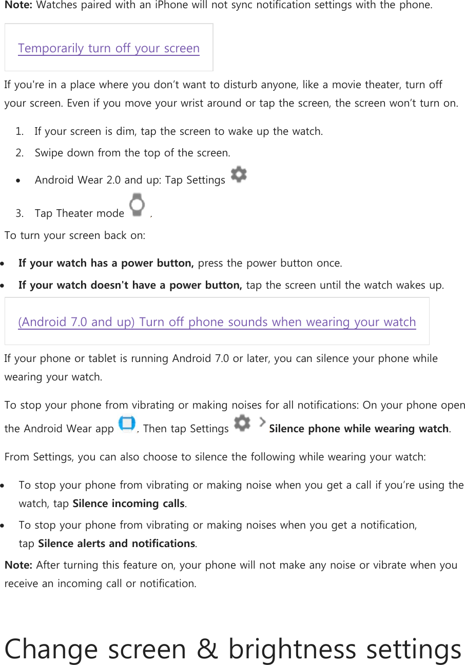 Note: Watches paired with an iPhone will not sync notification settings with the phone. Temporarily turn off your screen If you&apos;re in a place where you don’t want to disturb anyone, like a movie theater, turn off your screen. Even if you move your wrist around or tap the screen, the screen won’t turn on. 1. If your screen is dim, tap the screen to wake up the watch. 2. Swipe down from the top of the screen.  Android Wear 2.0 and up: Tap Settings   3. Tap Theater mode . To turn your screen back on:  If your watch has a power button, press the power button once.  If your watch doesn&apos;t have a power button, tap the screen until the watch wakes up. (Android 7.0 and up) Turn off phone sounds when wearing your watch If your phone or tablet is running Android 7.0 or later, you can silence your phone while wearing your watch. To stop your phone from vibrating or making noises for all notifications: On your phone open the Android Wear app  . Then tap Settings    Silence phone while wearing watch. From Settings, you can also choose to silence the following while wearing your watch:  To stop your phone from vibrating or making noise when you get a call if you’re using the watch, tap Silence incoming calls.  To stop your phone from vibrating or making noises when you get a notification, tap Silence alerts and notifications. Note: After turning this feature on, your phone will not make any noise or vibrate when you receive an incoming call or notification.  Change screen &amp; brightness settings 