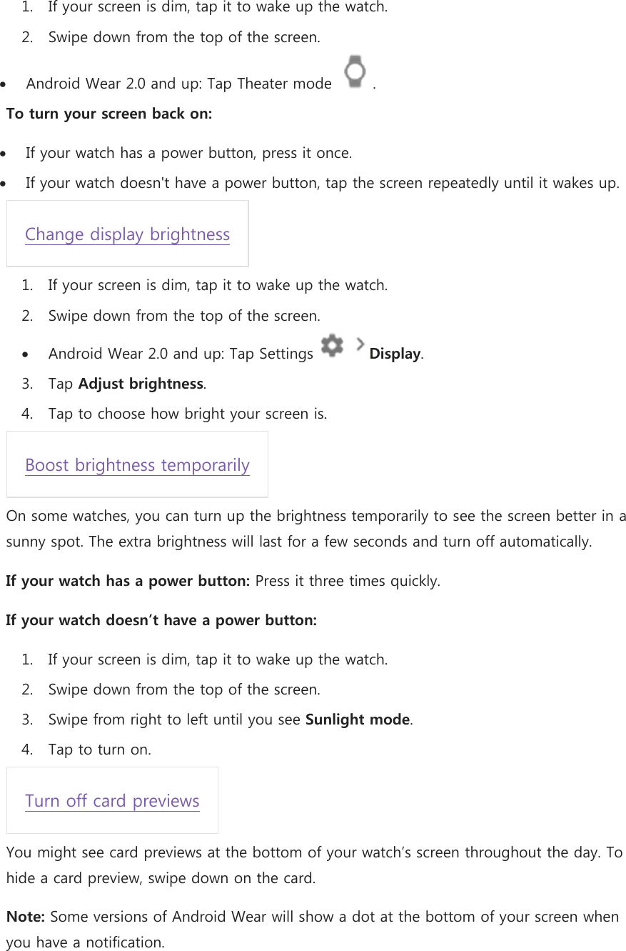 1. If your screen is dim, tap it to wake up the watch. 2. Swipe down from the top of the screen.  Android Wear 2.0 and up: Tap Theater mode  . To turn your screen back on:  If your watch has a power button, press it once.  If your watch doesn&apos;t have a power button, tap the screen repeatedly until it wakes up. Change display brightness 1. If your screen is dim, tap it to wake up the watch. 2. Swipe down from the top of the screen.  Android Wear 2.0 and up: Tap Settings    Display. 3. Tap Adjust brightness. 4. Tap to choose how bright your screen is. Boost brightness temporarily On some watches, you can turn up the brightness temporarily to see the screen better in a sunny spot. The extra brightness will last for a few seconds and turn off automatically. If your watch has a power button: Press it three times quickly. If your watch doesn’t have a power button: 1. If your screen is dim, tap it to wake up the watch. 2. Swipe down from the top of the screen. 3. Swipe from right to left until you see Sunlight mode. 4. Tap to turn on. Turn off card previews You might see card previews at the bottom of your watch’s screen throughout the day. To hide a card preview, swipe down on the card. Note: Some versions of Android Wear will show a dot at the bottom of your screen when you have a notification. 