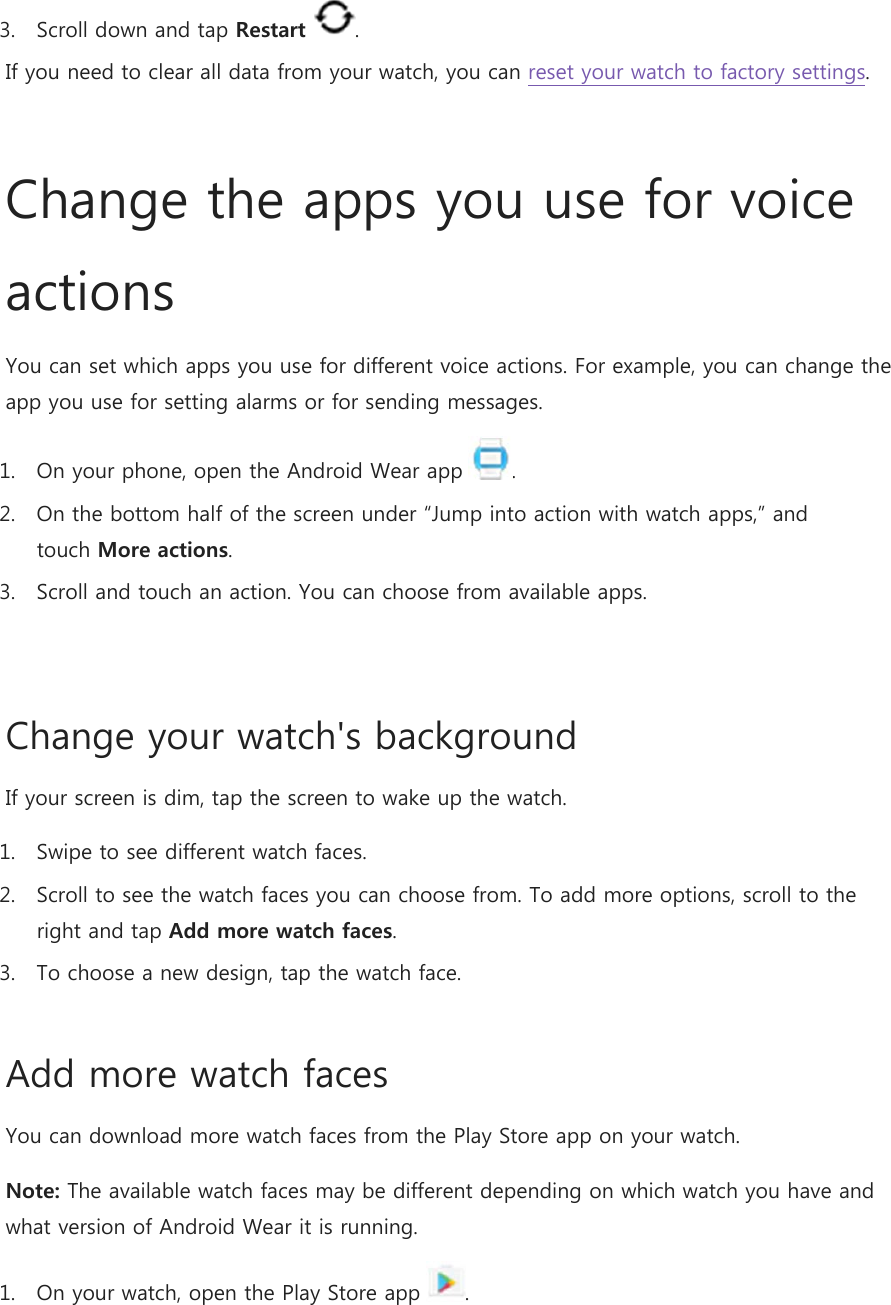 3. Scroll down and tap Restart . If you need to clear all data from your watch, you can reset your watch to factory settings.  Change the apps you use for voice actions You can set which apps you use for different voice actions. For example, you can change the app you use for setting alarms or for sending messages. 1. On your phone, open the Android Wear app  . 2. On the bottom half of the screen under “Jump into action with watch apps,” and touch More actions. 3. Scroll and touch an action. You can choose from available apps.  Change your watch&apos;s background If your screen is dim, tap the screen to wake up the watch. 1. Swipe to see different watch faces. 2. Scroll to see the watch faces you can choose from. To add more options, scroll to the right and tap Add more watch faces. 3. To choose a new design, tap the watch face. Add more watch faces You can download more watch faces from the Play Store app on your watch. Note: The available watch faces may be different depending on which watch you have and what version of Android Wear it is running.  1. On your watch, open the Play Store app . 