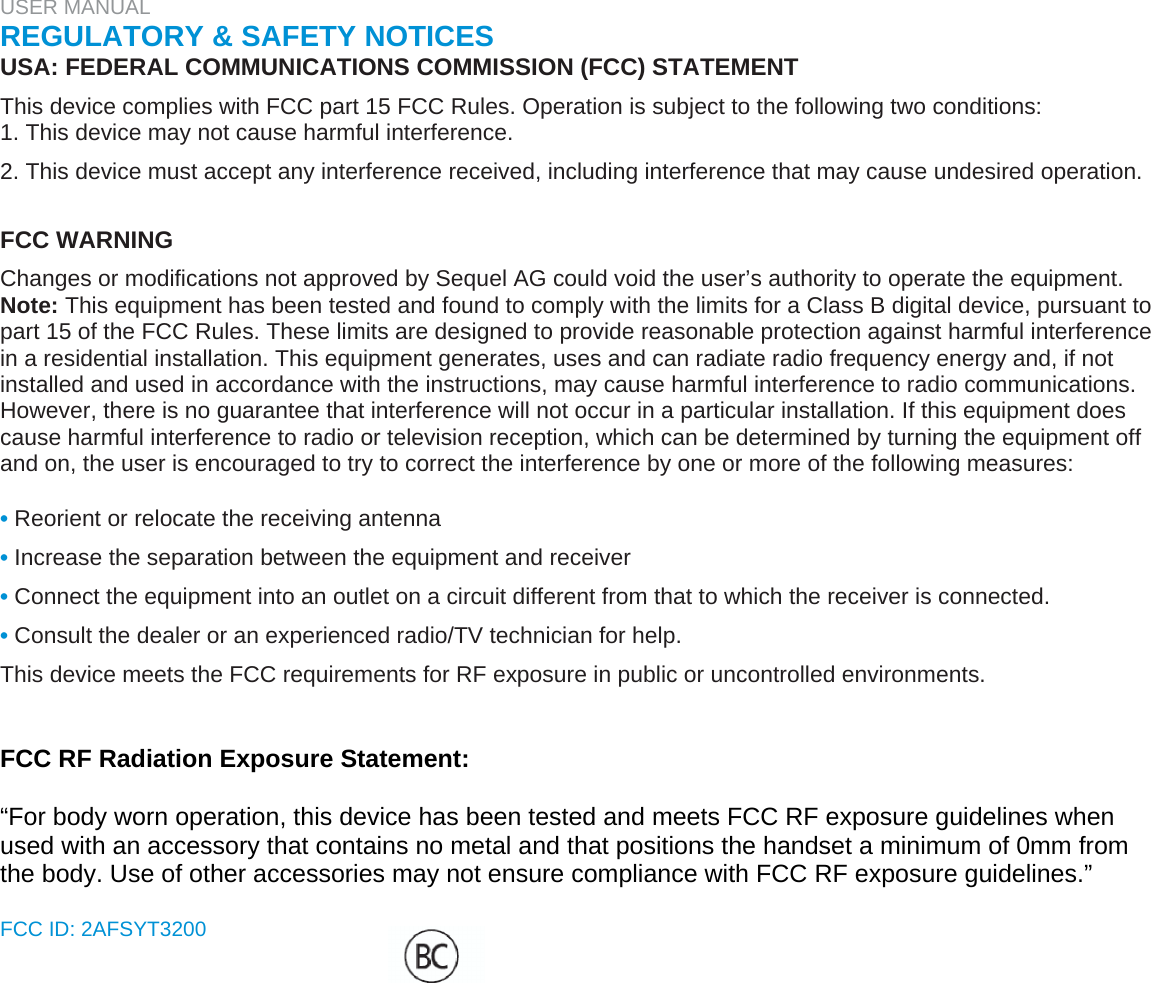 USER MANUAL  REGULATORY &amp; SAFETY NOTICES  USA: FEDERAL COMMUNICATIONS COMMISSION (FCC) STATEMENT  This device complies with FCC part 15 FCC Rules. Operation is subject to the following two conditions:  1. This device may not cause harmful interference.  2. This device must accept any interference received, including interference that may cause undesired operation.   FCC WARNING  Changes or modifications not approved by Sequel AG could void the user’s authority to operate the equipment.  Note: This equipment has been tested and found to comply with the limits for a Class B digital device, pursuant to part 15 of the FCC Rules. These limits are designed to provide reasonable protection against harmful interference in a residential installation. This equipment generates, uses and can radiate radio frequency energy and, if not installed and used in accordance with the instructions, may cause harmful interference to radio communications. However, there is no guarantee that interference will not occur in a particular installation. If this equipment does cause harmful interference to radio or television reception, which can be determined by turning the equipment off and on, the user is encouraged to try to correct the interference by one or more of the following measures:   • Reorient or relocate the receiving antenna  • Increase the separation between the equipment and receiver  • Connect the equipment into an outlet on a circuit different from that to which the receiver is connected.  • Consult the dealer or an experienced radio/TV technician for help.  This device meets the FCC requirements for RF exposure in public or uncontrolled environments.    FCC RF Radiation Exposure Statement:  “For body worn operation, this device has been tested and meets FCC RF exposure guidelines when used with an accessory that contains no metal and that positions the handset a minimum of 0mm from the body. Use of other accessories may not ensure compliance with FCC RF exposure guidelines.”  FCC ID: 2AFSYT3200   