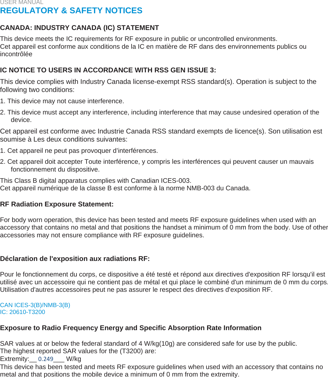 USER MANUAL  REGULATORY &amp; SAFETY NOTICES   CANADA: INDUSTRY CANADA (IC) STATEMENT  This device meets the IC requirements for RF exposure in public or uncontrolled environments.  Cet appareil est conforme aux conditions de la IC en matière de RF dans des environnements publics ou incontrôlée   IC NOTICE TO USERS IN ACCORDANCE WITH RSS GEN ISSUE 3:  This device complies with Industry Canada license-exempt RSS standard(s). Operation is subject to the following two conditions:  1. This device may not cause interference.  2. This device must accept any interference, including interference that may cause undesired operation of the device.  Cet appareil est conforme avec Industrie Canada RSS standard exempts de licence(s). Son utilisation est soumise à Les deux conditions suivantes:  1. Cet appareil ne peut pas provoquer d’interférences.  2. Cet appareil doit accepter Toute interférence, y compris les interférences qui peuvent causer un mauvais fonctionnement du dispositive.  This Class B digital apparatus complies with Canadian ICES-003.  Cet appareil numérique de la classe B est conforme à la norme NMB-003 du Canada.   RF Radiation Exposure Statement:  For body worn operation, this device has been tested and meets RF exposure guidelines when used with an accessory that contains no metal and that positions the handset a minimum of 0 mm from the body. Use of other accessories may not ensure compliance with RF exposure guidelines.   Déclaration de l&apos;exposition aux radiations RF:  Pour le fonctionnement du corps, ce dispositive a été testé et répond aux directives d&apos;exposition RF lorsqu&apos;il est utilisé avec un accessoire qui ne contient pas de métal et qui place le combiné d&apos;un minimum de 0 mm du corps. Utilisation d&apos;autres accessoires peut ne pas assurer le respect des directives d&apos;exposition RF.  CAN ICES-3(B)/NMB-3(B)  IC: 20610-T3200   Exposure to Radio Frequency Energy and Specific Absorption Rate Information   SAR values at or below the federal standard of 4 W/kg(10g) are considered safe for use by the public.  The highest reported SAR values for the (T3200) are: Extremity:__0.249___ W/kg  This device has been tested and meets RF exposure guidelines when used with an accessory that contains no metal and that positions the mobile device a minimum of 0 mm from the extremity.   