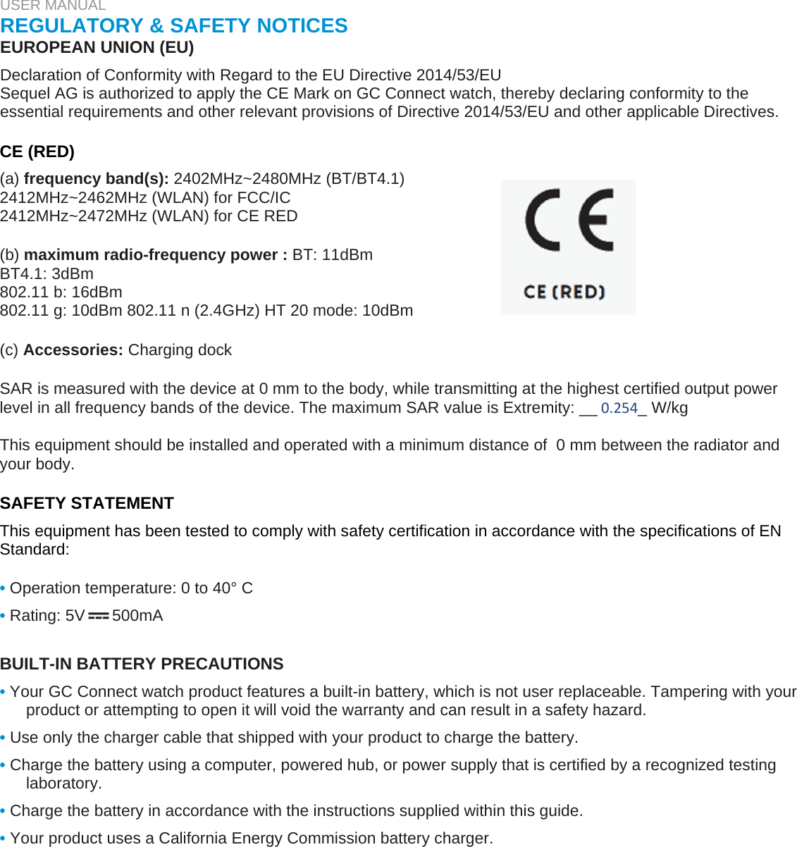 USER MANUAL  REGULATORY &amp; SAFETY NOTICES  EUROPEAN UNION (EU)  Declaration of Conformity with Regard to the EU Directive 2014/53/EU  Sequel AG is authorized to apply the CE Mark on GC Connect watch, thereby declaring conformity to the essential requirements and other relevant provisions of Directive 2014/53/EU and other applicable Directives.   CE (RED)  (a) frequency band(s): 2402MHz~2480MHz (BT/BT4.1)  2412MHz~2462MHz (WLAN) for FCC/IC  2412MHz~2472MHz (WLAN) for CE RED   (b) maximum radio-frequency power : BT: 11dBm  BT4.1: 3dBm  802.11 b: 16dBm  802.11 g: 10dBm 802.11 n (2.4GHz) HT 20 mode: 10dBm   (c) Accessories: Charging dock  SAR is measured with the device at 0 mm to the body, while transmitting at the highest certified output power level in all frequency bands of the device. The maximum SAR value is Extremity: __0.254_ W/kg  This equipment should be installed and operated with a minimum distance of  0 mm between the radiator and your body.  SAFETY STATEMENT  This equipment has been tested to comply with safety certification in accordance with the specifications of EN Standard:   • Operation temperature: 0 to 40° C  • Rating: 5V      500mA   BUILT-IN BATTERY PRECAUTIONS  • Your GC Connect watch product features a built-in battery, which is not user replaceable. Tampering with your product or attempting to open it will void the warranty and can result in a safety hazard.  • Use only the charger cable that shipped with your product to charge the battery.  • Charge the battery using a computer, powered hub, or power supply that is certified by a recognized testing laboratory.  • Charge the battery in accordance with the instructions supplied within this guide.  • Your product uses a California Energy Commission battery charger.   