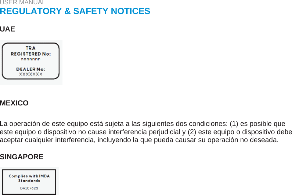 USER MANUAL  REGULATORY &amp; SAFETY NOTICES   UAE         MEXICO   La operación de este equipo está sujeta a las siguientes dos condiciones: (1) es posible que este equipo o dispositivo no cause interferencia perjudicial y (2) este equipo o dispositivo debe aceptar cualquier interferencia, incluyendo la que pueda causar su operación no deseada.   SINGAPORE    