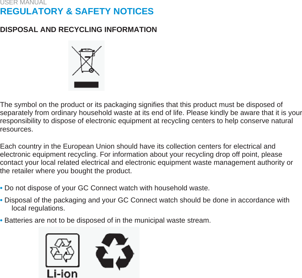 USER MANUAL  REGULATORY &amp; SAFETY NOTICES   DISPOSAL AND RECYCLING INFORMATION         The symbol on the product or its packaging signifies that this product must be disposed of separately from ordinary household waste at its end of life. Please kindly be aware that it is your responsibility to dispose of electronic equipment at recycling centers to help conserve natural resources.   Each country in the European Union should have its collection centers for electrical and electronic equipment recycling. For information about your recycling drop off point, please contact your local related electrical and electronic equipment waste management authority or the retailer where you bought the product.   • Do not dispose of your GC Connect watch with household waste.  • Disposal of the packaging and your GC Connect watch should be done in accordance with local regulations.  • Batteries are not to be disposed of in the municipal waste stream.  