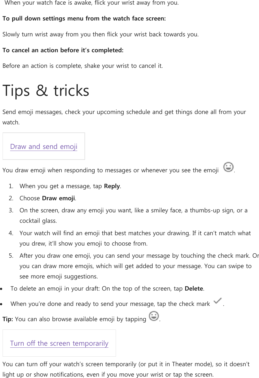  When your watch face is awake, flick your wrist away from you. To pull down settings menu from the watch face screen: Slowly turn wrist away from you then flick your wrist back towards you.  To cancel an action before it’s completed: Before an action is complete, shake your wrist to cancel it. Tips &amp; tricks Send emoji messages, check your upcoming schedule and get things done all from your watch. Draw and send emoji You draw emoji when responding to messages or whenever you see the emoji   . 1. When you get a message, tap Reply. 2. Choose Draw emoji. 3. On the screen, draw any emoji you want, like a smiley face, a thumbs-up sign, or a cocktail glass. 4. Your watch will find an emoji that best matches your drawing. If it can’t match what you drew, it’ll show you emoji to choose from. 5. After you draw one emoji, you can send your message by touching the check mark. Or you can draw more emojis, which will get added to your message. You can swipe to see more emoji suggestions.  To delete an emoji in your draft: On the top of the screen, tap Delete.  When you’re done and ready to send your message, tap the check mark  . Tip: You can also browse available emoji by tapping  . Turn off the screen temporarily You can turn off your watch’s screen temporarily (or put it in Theater mode), so it doesn’t light up or show notifications, even if you move your wrist or tap the screen. 