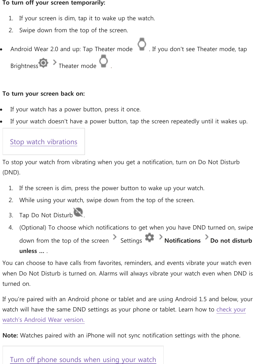 To turn off your screen temporarily: 1. If your screen is dim, tap it to wake up the watch. 2. Swipe down from the top of the screen.  Android Wear 2.0 and up: Tap Theater mode  . If you don&apos;t see Theater mode, tap Brightness   Theater mode .  To turn your screen back on:  If your watch has a power button, press it once.  If your watch doesn&apos;t have a power button, tap the screen repeatedly until it wakes up. Stop watch vibrations To stop your watch from vibrating when you get a notification, turn on Do Not Disturb (DND). 1. If the screen is dim, press the power button to wake up your watch. 2. While using your watch, swipe down from the top of the screen. 3. Tap Do Not Disturb . 4. (Optional) To choose which notifications to get when you have DND turned on, swipe down from the top of the screen   Settings    Notifications Do not disturb unless … . You can choose to have calls from favorites, reminders, and events vibrate your watch even when Do Not Disturb is turned on. Alarms will always vibrate your watch even when DND is turned on. If you’re paired with an Android phone or tablet and are using Android 1.5 and below, your watch will have the same DND settings as your phone or tablet. Learn how to check your watch’s Android Wear version. Note: Watches paired with an iPhone will not sync notification settings with the phone. Turn off phone sounds when using your watch 