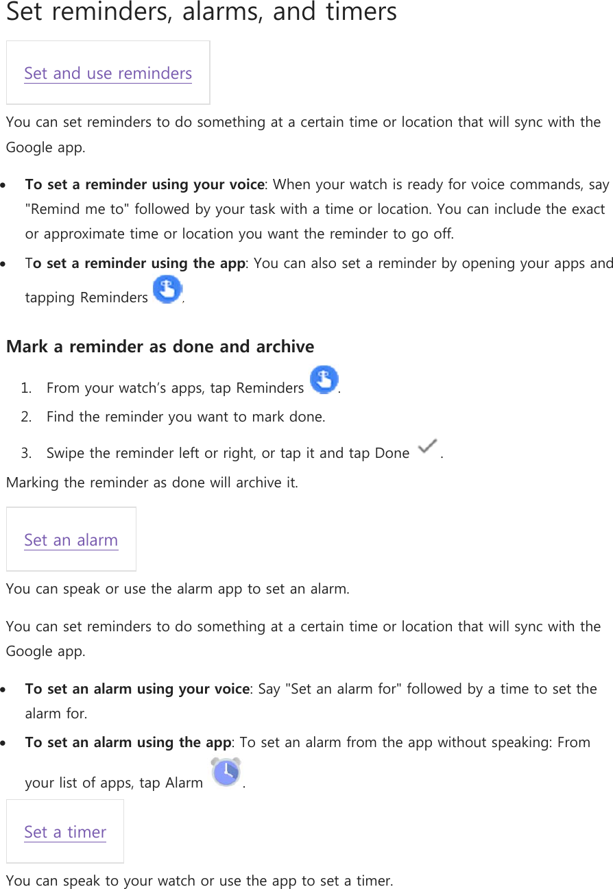 Set reminders, alarms, and timers Set and use reminders You can set reminders to do something at a certain time or location that will sync with the Google app.  To set a reminder using your voice: When your watch is ready for voice commands, say &quot;Remind me to&quot; followed by your task with a time or location. You can include the exact or approximate time or location you want the reminder to go off.  To set a reminder using the app: You can also set a reminder by opening your apps and tapping Reminders  . Mark a reminder as done and archive 1. From your watch’s apps, tap Reminders  . 2. Find the reminder you want to mark done. 3. Swipe the reminder left or right, or tap it and tap Done  . Marking the reminder as done will archive it. Set an alarm You can speak or use the alarm app to set an alarm. You can set reminders to do something at a certain time or location that will sync with the Google app.  To set an alarm using your voice: Say &quot;Set an alarm for&quot; followed by a time to set the alarm for.  To set an alarm using the app: To set an alarm from the app without speaking: From your list of apps, tap Alarm  . Set a timer You can speak to your watch or use the app to set a timer. 