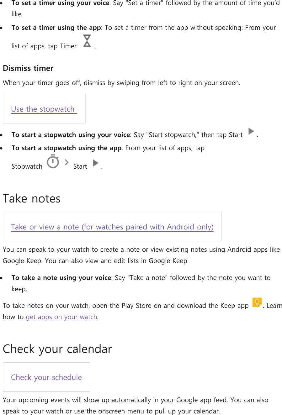  To set a timer using your voice: Say &quot;Set a timer&quot; followed by the amount of time you’d like.  To set a timer using the app: To set a timer from the app without speaking: From your list of apps, tap Timer  . Dismiss timer When your timer goes off, dismiss by swiping from left to right on your screen. Use the stopwatch   To start a stopwatch using your voice: Say &quot;Start stopwatch,&quot; then tap Start  .  To start a stopwatch using the app: From your list of apps, tap Stopwatch     Start  . Take notes Take or view a note (for watches paired with Android only) You can speak to your watch to create a note or view existing notes using Android apps like Google Keep. You can also view and edit lists in Google Keep  To take a note using your voice: Say &quot;Take a note&quot; followed by the note you want to keep. To take notes on your watch, open the Play Store on and download the Keep app  . Learn how to get apps on your watch. Check your calendar Check your schedule Your upcoming events will show up automatically in your Google app feed. You can also speak to your watch or use the onscreen menu to pull up your calendar. 