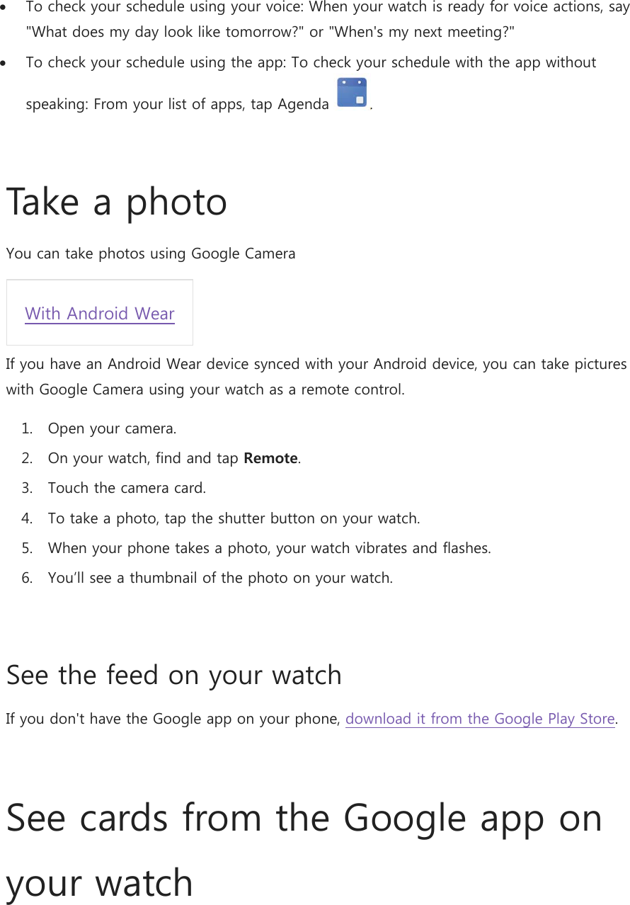  To check your schedule using your voice: When your watch is ready for voice actions, say &quot;What does my day look like tomorrow?&quot; or &quot;When&apos;s my next meeting?&quot;  To check your schedule using the app: To check your schedule with the app without speaking: From your list of apps, tap Agenda  .  Take a photo You can take photos using Google Camera With Android Wear If you have an Android Wear device synced with your Android device, you can take pictures with Google Camera using your watch as a remote control. 1. Open your camera. 2. On your watch, find and tap Remote. 3. Touch the camera card. 4. To take a photo, tap the shutter button on your watch. 5. When your phone takes a photo, your watch vibrates and flashes. 6. You’ll see a thumbnail of the photo on your watch. See the feed on your watch If you don&apos;t have the Google app on your phone, download it from the Google Play Store.  See cards from the Google app on your watch 