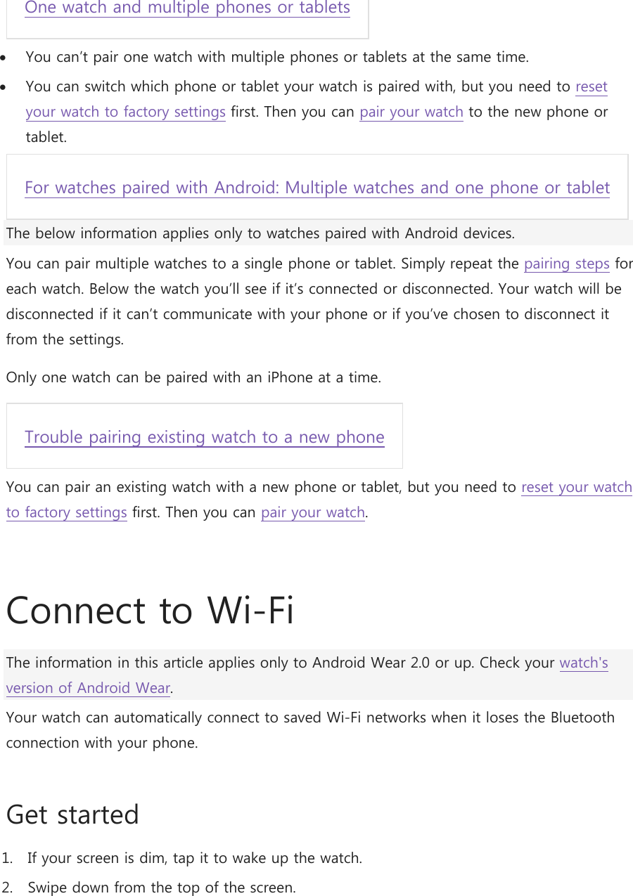 One watch and multiple phones or tablets   You can’t pair one watch with multiple phones or tablets at the same time.  You can switch which phone or tablet your watch is paired with, but you need to reset your watch to factory settings first. Then you can pair your watch to the new phone or tablet. For watches paired with Android: Multiple watches and one phone or tablet  The below information applies only to watches paired with Android devices. You can pair multiple watches to a single phone or tablet. Simply repeat the pairing steps for each watch. Below the watch you’ll see if it’s connected or disconnected. Your watch will be disconnected if it can’t communicate with your phone or if you’ve chosen to disconnect it from the settings. Only one watch can be paired with an iPhone at a time. Trouble pairing existing watch to a new phone  You can pair an existing watch with a new phone or tablet, but you need to reset your watch to factory settings first. Then you can pair your watch.   Connect to Wi-Fi The information in this article applies only to Android Wear 2.0 or up. Check your watch&apos;s version of Android Wear. Your watch can automatically connect to saved Wi-Fi networks when it loses the Bluetooth connection with your phone. Get started 1. If your screen is dim, tap it to wake up the watch. 2. Swipe down from the top of the screen. 