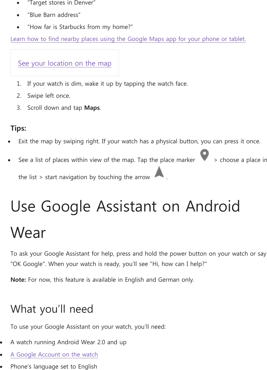  “Target stores in Denver”  “Blue Barn address”  “How far is Starbucks from my home?” Learn how to find nearby places using the Google Maps app for your phone or tablet. See your location on the map 1. If your watch is dim, wake it up by tapping the watch face. 2. Swipe left once. 3. Scroll down and tap Maps. Tips:  Exit the map by swiping right. If your watch has a physical button, you can press it once.  See a list of places within view of the map. Tap the place marker   &gt; choose a place in the list &gt; start navigation by touching the arrow  . Use Google Assistant on Android Wear To ask your Google Assistant for help, press and hold the power button on your watch or say &quot;OK Google&quot;. When your watch is ready, you’ll see &quot;Hi, how can I help?&quot; Note: For now, this feature is available in English and German only. What you’ll need To use your Google Assistant on your watch, you’ll need:  A watch running Android Wear 2.0 and up  A Google Account on the watch  Phone’s language set to English 