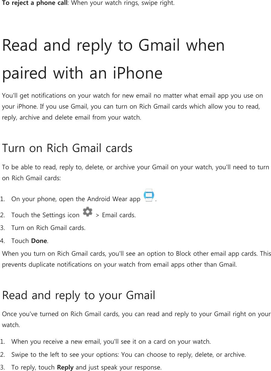 To reject a phone call: When your watch rings, swipe right.  Read and reply to Gmail when paired with an iPhone You&apos;ll get notifications on your watch for new email no matter what email app you use on your iPhone. If you use Gmail, you can turn on Rich Gmail cards which allow you to read, reply, archive and delete email from your watch. Turn on Rich Gmail cards To be able to read, reply to, delete, or archive your Gmail on your watch, you&apos;ll need to turn on Rich Gmail cards: 1. On your phone, open the Android Wear app  . 2. Touch the Settings icon   &gt; Email cards. 3. Turn on Rich Gmail cards. 4. Touch Done. When you turn on Rich Gmail cards, you&apos;ll see an option to Block other email app cards. This prevents duplicate notifications on your watch from email apps other than Gmail. Read and reply to your Gmail Once you&apos;ve turned on Rich Gmail cards, you can read and reply to your Gmail right on your watch. 1. When you receive a new email, you&apos;ll see it on a card on your watch. 2. Swipe to the left to see your options: You can choose to reply, delete, or archive. 3. To reply, touch Reply and just speak your response. 