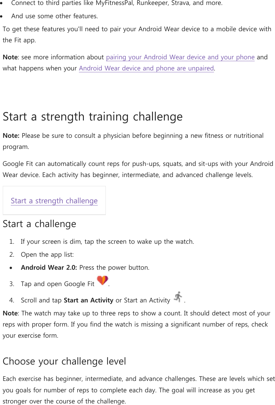  Connect to third parties like MyFitnessPal, Runkeeper, Strava, and more.  And use some other features. To get these features you&apos;ll need to pair your Android Wear device to a mobile device with the Fit app. Note: see more information about pairing your Android Wear device and your phone and what happens when your Android Wear device and phone are unpaired.  Start a strength training challenge Note: Please be sure to consult a physician before beginning a new fitness or nutritional program. Google Fit can automatically count reps for push-ups, squats, and sit-ups with your Android Wear device. Each activity has beginner, intermediate, and advanced challenge levels. Start a strength challenge Start a challenge 1. If your screen is dim, tap the screen to wake up the watch. 2. Open the app list:  Android Wear 2.0: Press the power button. 3. Tap and open Google Fit  . 4. Scroll and tap Start an Activity or Start an Activity  . Note: The watch may take up to three reps to show a count. It should detect most of your reps with proper form. If you find the watch is missing a significant number of reps, check your exercise form. Choose your challenge level Each exercise has beginner, intermediate, and advance challenges. These are levels which set you goals for number of reps to complete each day. The goal will increase as you get stronger over the course of the challenge. 