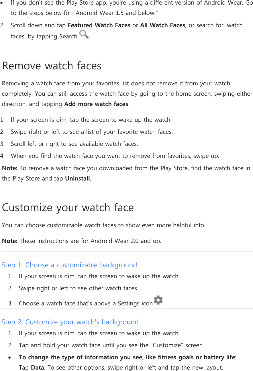 If you don&apos;t see the Play Store app, you&apos;re using a different version of Android Wear. Go to the steps below for &quot;Android Wear 1.5 and below.&quot; 2. Scroll down and tap Featured Watch Faces or All Watch Faces, or search for ‘watch faces’ by tapping Search  . Remove watch faces Removing a watch face from your favorites list does not remove it from your watch completely. You can still access the watch face by going to the home screen, swiping either direction, and tapping Add more watch faces. 1. If your screen is dim, tap the screen to wake up the watch. 2. Swipe right or left to see a list of your favorite watch faces. 3. Scroll left or right to see available watch faces. 4. When you find the watch face you want to remove from favorites, swipe up. Note: To remove a watch face you downloaded from the Play Store, find the watch face in the Play Store and tap Uninstall. Customize your watch face You can choose customizable watch faces to show even more helpful info.  Note: These instructions are for Android Wear 2.0 and up. Step 1: Choose a customizable background 1. If your screen is dim, tap the screen to wake up the watch. 2. Swipe right or left to see other watch faces. 3. Choose a watch face that&apos;s above a Settings icon . Step 2: Customize your watch&apos;s background 1. If your screen is dim, tap the screen to wake up the watch. 2. Tap and hold your watch face until you see the &quot;Customize&quot; screen.  To change the type of information you see, like fitness goals or battery life: Tap Data. To see other options, swipe right or left and tap the new layout. 