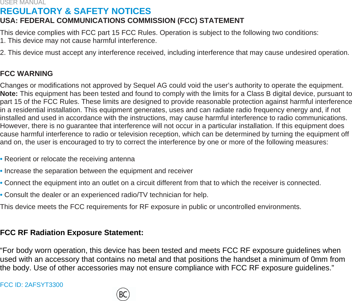USER MANUAL  REGULATORY &amp; SAFETY NOTICES  USA: FEDERAL COMMUNICATIONS COMMISSION (FCC) STATEMENT  This device complies with FCC part 15 FCC Rules. Operation is subject to the following two conditions:  1. This device may not cause harmful interference.  2. This device must accept any interference received, including interference that may cause undesired operation.   FCC WARNING  Changes or modifications not approved by Sequel AG could void the user’s authority to operate the equipment.  Note: This equipment has been tested and found to comply with the limits for a Class B digital device, pursuant to part 15 of the FCC Rules. These limits are designed to provide reasonable protection against harmful interference in a residential installation. This equipment generates, uses and can radiate radio frequency energy and, if not installed and used in accordance with the instructions, may cause harmful interference to radio communications. However, there is no guarantee that interference will not occur in a particular installation. If this equipment does cause harmful interference to radio or television reception, which can be determined by turning the equipment off and on, the user is encouraged to try to correct the interference by one or more of the following measures:   • Reorient or relocate the receiving antenna  • Increase the separation between the equipment and receiver  • Connect the equipment into an outlet on a circuit different from that to which the receiver is connected.  • Consult the dealer or an experienced radio/TV technician for help.  This device meets the FCC requirements for RF exposure in public or uncontrolled environments.    FCC RF Radiation Exposure Statement:  “For body worn operation, this device has been tested and meets FCC RF exposure guidelines when used with an accessory that contains no metal and that positions the handset a minimum of 0mm from the body. Use of other accessories may not ensure compliance with FCC RF exposure guidelines.”  FCC ID: 2AFSYT3300   